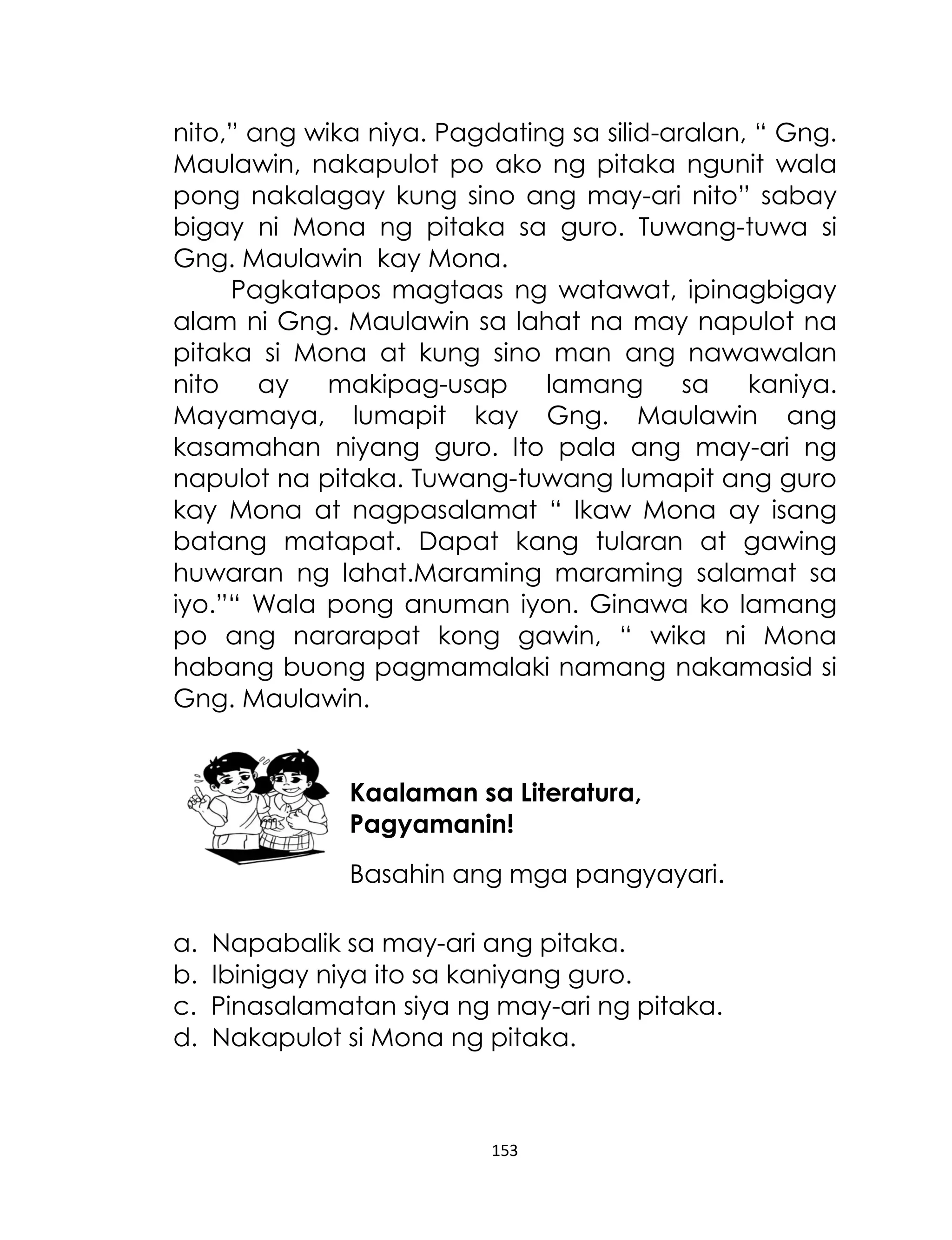 nito,” ang wika niya. Pagdating sa silid-aralan, “ Gng.
Maulawin, nakapulot po ako ng pitaka ngunit wala
pong nakalagay kung sino ang may-ari nito” sabay
bigay ni Mona ng pitaka sa guro. Tuwang-tuwa si
Gng. Maulawin kay Mona.
Pagkatapos magtaas ng watawat, ipinagbigay
alam ni Gng. Maulawin sa lahat na may napulot na
pitaka si Mona at kung sino man ang nawawalan
nito
ay
makipag-usap
lamang
sa
kaniya.
Mayamaya, lumapit kay Gng. Maulawin ang
kasamahan niyang guro. Ito pala ang may-ari ng
napulot na pitaka. Tuwang-tuwang lumapit ang guro
kay Mona at nagpasalamat “ Ikaw Mona ay isang
batang matapat. Dapat kang tularan at gawing
huwaran ng lahat.Maraming maraming salamat sa
iyo.”“ Wala pong anuman iyon. Ginawa ko lamang
po ang nararapat kong gawin, “ wika ni Mona
habang buong pagmamalaki namang nakamasid si
Gng. Maulawin.
Kaalaman sa Literatura,
Pagyamanin!
Basahin ang mga pangyayari.
a.
b.
c.
d.

Napabalik sa may-ari ang pitaka.
Ibinigay niya ito sa kaniyang guro.
Pinasalamatan siya ng may-ari ng pitaka.
Nakapulot si Mona ng pitaka.

153

 