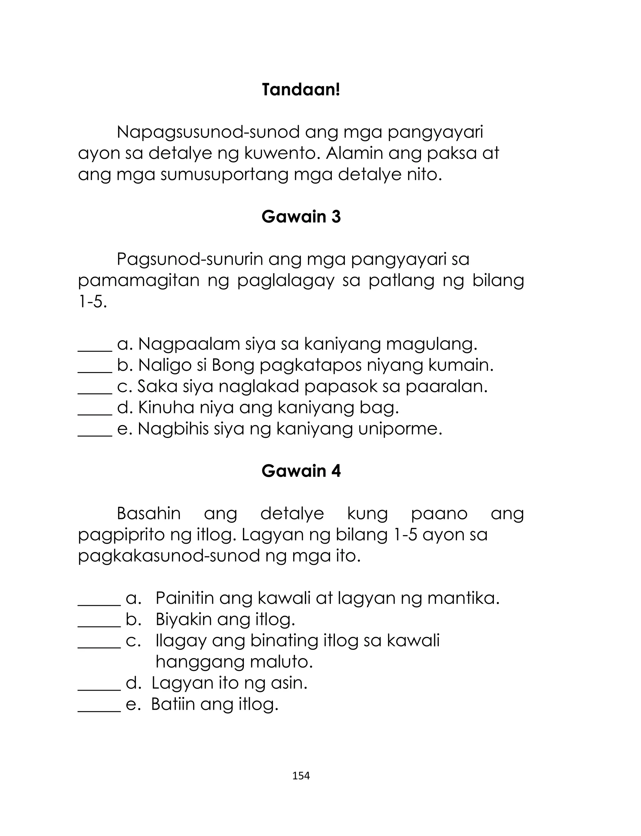 Tandaan!
Napagsusunod-sunod ang mga pangyayari
ayon sa detalye ng kuwento. Alamin ang paksa at
ang mga sumusuportang mga detalye nito.
Gawain 3
Pagsunod-sunurin ang mga pangyayari sa
pamamagitan ng paglalagay sa patlang ng bilang
1-5.
____ a. Nagpaalam siya sa kaniyang magulang.
____ b. Naligo si Bong pagkatapos niyang kumain.
____ c. Saka siya naglakad papasok sa paaralan.
____ d. Kinuha niya ang kaniyang bag.
____ e. Nagbihis siya ng kaniyang uniporme.
Gawain 4
Basahin ang detalye kung paano ang
pagpiprito ng itlog. Lagyan ng bilang 1-5 ayon sa
pagkakasunod-sunod ng mga ito.
_____ a. Painitin ang kawali at lagyan ng mantika.
_____ b. Biyakin ang itlog.
_____ c. Ilagay ang binating itlog sa kawali
hanggang maluto.
_____ d. Lagyan ito ng asin.
_____ e. Batiin ang itlog.

154

 