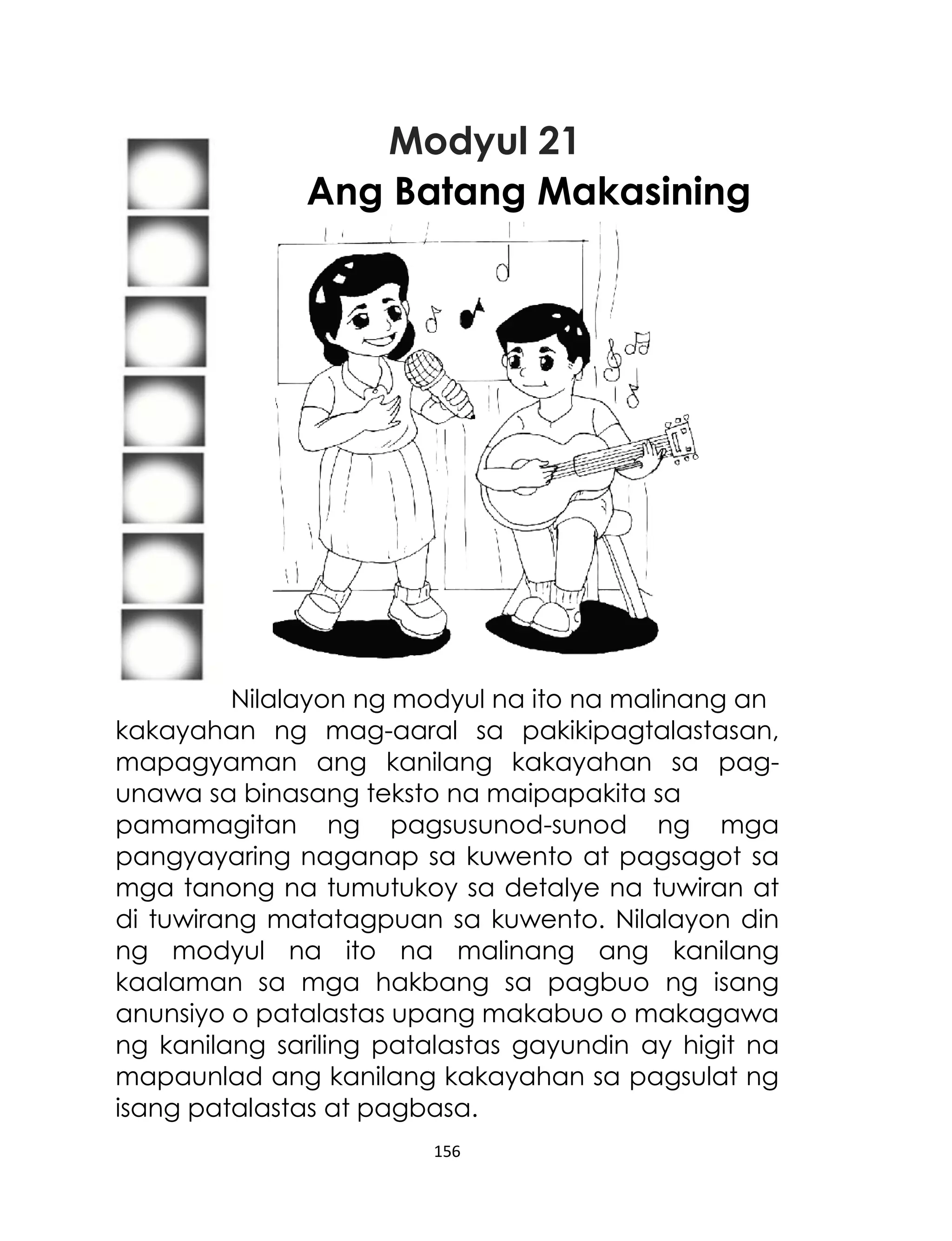 Modyul 21
Ang Batang Makasining

Nilalayon ng modyul na ito na malinang an
kakayahan ng mag-aaral sa pakikipagtalastasan,
mapagyaman ang kanilang kakayahan sa pagunawa sa binasang teksto na maipapakita sa
pamamagitan ng pagsusunod-sunod ng mga
pangyayaring naganap sa kuwento at pagsagot sa
mga tanong na tumutukoy sa detalye na tuwiran at
di tuwirang matatagpuan sa kuwento. Nilalayon din
ng modyul na ito na malinang ang kanilang
kaalaman sa mga hakbang sa pagbuo ng isang
anunsiyo o patalastas upang makabuo o makagawa
ng kanilang sariling patalastas gayundin ay higit na
mapaunlad ang kanilang kakayahan sa pagsulat ng
isang patalastas at pagbasa.
156

 