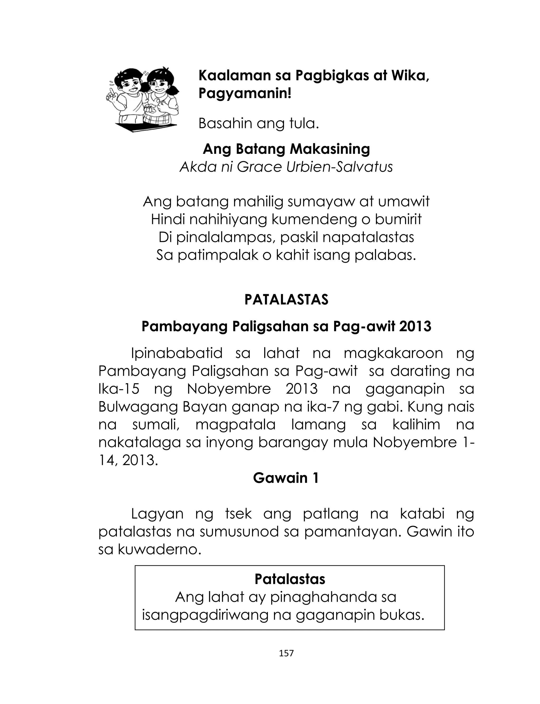Kaalaman sa Pagbigkas at Wika,
Pagyamanin!
Basahin ang tula.
Ang Batang Makasining
Akda ni Grace Urbien-Salvatus
Ang batang mahilig sumayaw at umawit
Hindi nahihiyang kumendeng o bumirit
Di pinalalampas, paskil napatalastas
Sa patimpalak o kahit isang palabas.
PATALASTAS
Pambayang Paligsahan sa Pag-awit 2013
Ipinababatid sa lahat na magkakaroon ng
Pambayang Paligsahan sa Pag-awit sa darating na
Ika-15 ng Nobyembre 2013 na gaganapin sa
Bulwagang Bayan ganap na ika-7 ng gabi. Kung nais
na sumali, magpatala lamang sa kalihim na
nakatalaga sa inyong barangay mula Nobyembre 114, 2013.
Gawain 1
Lagyan ng tsek ang patlang na katabi ng
patalastas na sumusunod sa pamantayan. Gawin ito
sa kuwaderno.
Patalastas
Ang lahat ay pinaghahanda sa
isangpagdiriwang na gaganapin bukas.
157

 