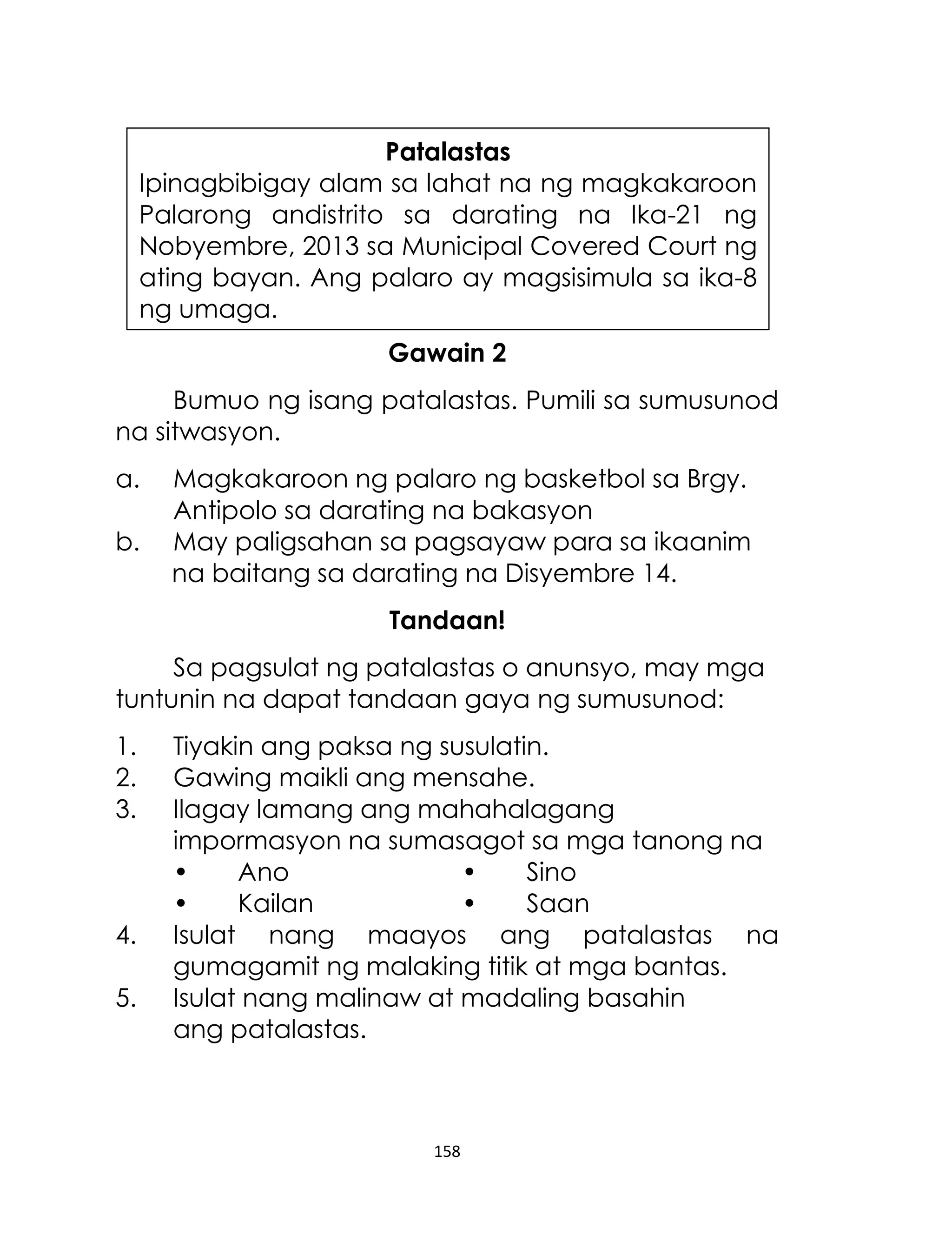 Patalastas
Ipinagbibigay alam sa lahat na ng magkakaroon
Palarong andistrito sa darating na Ika-21 ng
Nobyembre, 2013 sa Municipal Covered Court ng
ating bayan. Ang palaro ay magsisimula sa ika-8
ng umaga.
Gawain 2
Bumuo ng isang patalastas. Pumili sa sumusunod
na sitwasyon.
a.
b.

Magkakaroon ng palaro ng basketbol sa Brgy.
Antipolo sa darating na bakasyon
May paligsahan sa pagsayaw para sa ikaanim
na baitang sa darating na Disyembre 14.
Tandaan!

Sa pagsulat ng patalastas o anunsyo, may mga
tuntunin na dapat tandaan gaya ng sumusunod:
1.
2.
3.

4.
5.

Tiyakin ang paksa ng susulatin.
Gawing maikli ang mensahe.
Ilagay lamang ang mahahalagang
impormasyon na sumasagot sa mga tanong na
•
Ano
•
Sino
•
Kailan
•
Saan
Isulat nang maayos ang patalastas na
gumagamit ng malaking titik at mga bantas.
Isulat nang malinaw at madaling basahin
ang patalastas.

158

 