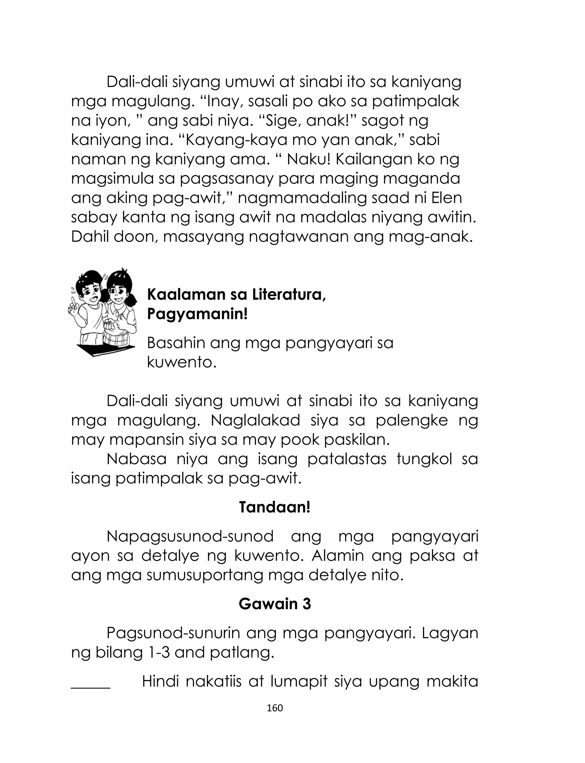 Dali-dali siyang umuwi at sinabi ito sa kaniyang
mga magulang. “Inay, sasali po ako sa patimpalak
na iyon, ” ang sabi niya. “Sige, anak!” sagot ng
kaniyang ina. “Kayang-kaya mo yan anak,” sabi
naman ng kaniyang ama. “ Naku! Kailangan ko ng
magsimula sa pagsasanay para maging maganda
ang aking pag-awit,” nagmamadaling saad ni Elen
sabay kanta ng isang awit na madalas niyang awitin.
Dahil doon, masayang nagtawanan ang mag-anak.
Kaalaman sa Literatura,
Pagyamanin!
Basahin ang mga pangyayari sa
kuwento.
Dali-dali siyang umuwi at sinabi ito sa kaniyang
mga magulang. Naglalakad siya sa palengke ng
may mapansin siya sa may pook paskilan.
Nabasa niya ang isang patalastas tungkol sa
isang patimpalak sa pag-awit.
Tandaan!
Napagsusunod-sunod ang mga pangyayari
ayon sa detalye ng kuwento. Alamin ang paksa at
ang mga sumusuportang mga detalye nito.
Gawain 3
Pagsunod-sunurin ang mga pangyayari. Lagyan
ng bilang 1-3 and patlang.
_____

Hindi nakatiis at lumapit siya upang makita
160

 