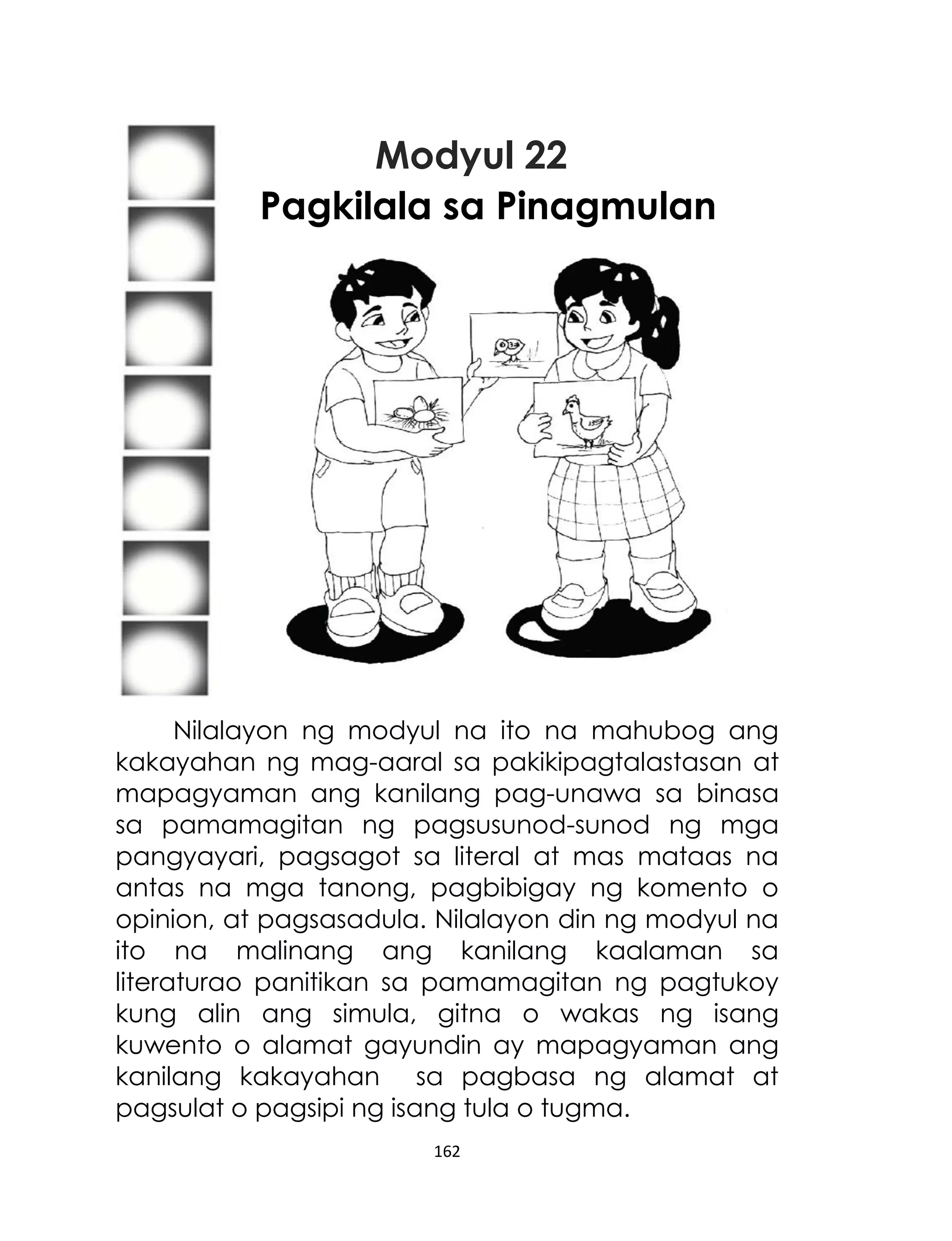 Modyul 22
Pagkilala sa Pinagmulan

Nilalayon ng modyul na ito na mahubog ang
kakayahan ng mag-aaral sa pakikipagtalastasan at
mapagyaman ang kanilang pag-unawa sa binasa
sa pamamagitan ng pagsusunod-sunod ng mga
pangyayari, pagsagot sa literal at mas mataas na
antas na mga tanong, pagbibigay ng komento o
opinion, at pagsasadula. Nilalayon din ng modyul na
ito na malinang ang kanilang kaalaman sa
literaturao panitikan sa pamamagitan ng pagtukoy
kung alin ang simula, gitna o wakas ng isang
kuwento o alamat gayundin ay mapagyaman ang
kanilang kakayahan sa pagbasa ng alamat at
pagsulat o pagsipi ng isang tula o tugma.
162

 