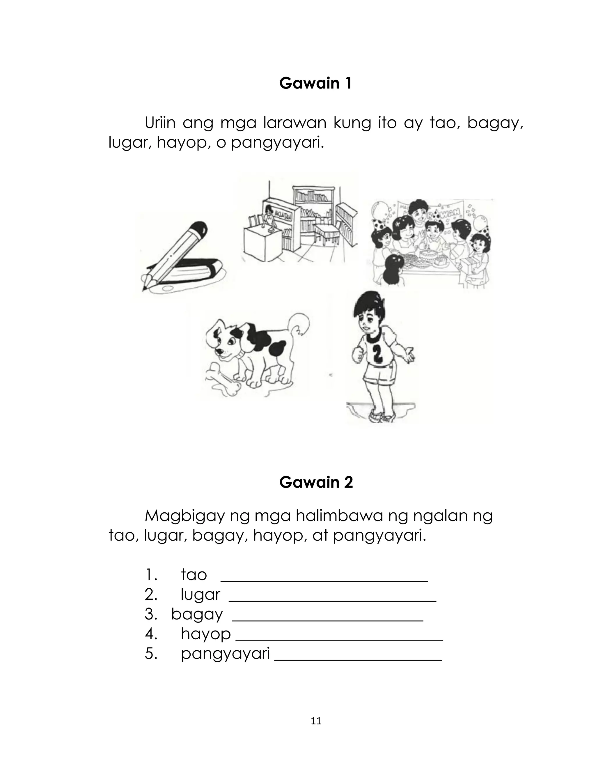 Gawain 1
Uriin ang mga larawan kung ito ay tao, bagay,
lugar, hayop, o pangyayari.

Gawain 2
Magbigay ng mga halimbawa ng ngalan ng
tao, lugar, bagay, hayop, at pangyayari.
1. tao __________________________
2. lugar __________________________
3. bagay ________________________
4. hayop __________________________
5. pangyayari _____________________

11

 