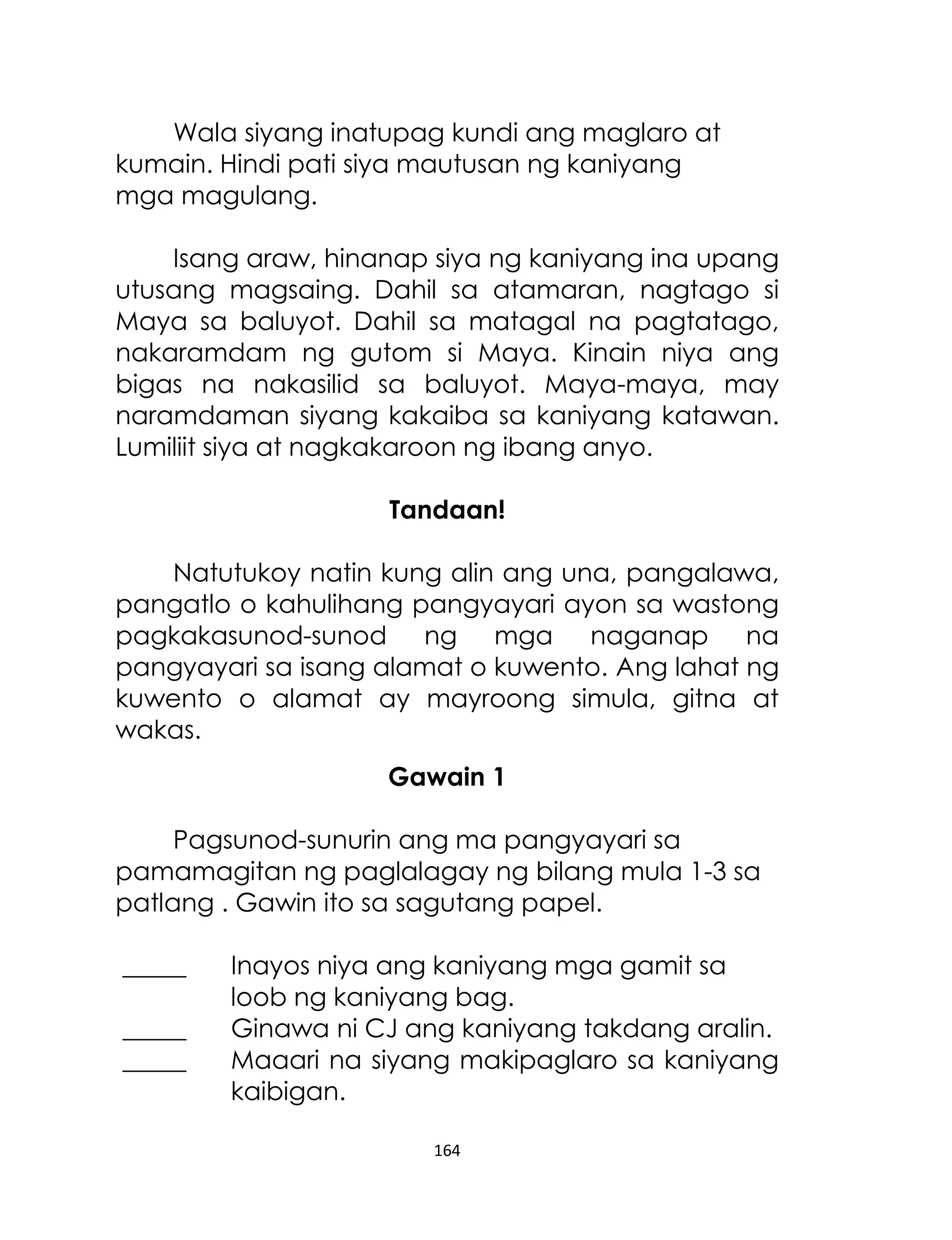 Wala siyang inatupag kundi ang maglaro at
kumain. Hindi pati siya mautusan ng kaniyang
mga magulang.
Isang araw, hinanap siya ng kaniyang ina upang
utusang magsaing. Dahil sa atamaran, nagtago si
Maya sa baluyot. Dahil sa matagal na pagtatago,
nakaramdam ng gutom si Maya. Kinain niya ang
bigas na nakasilid sa baluyot. Maya-maya, may
naramdaman siyang kakaiba sa kaniyang katawan.
Lumiliit siya at nagkakaroon ng ibang anyo.
Tandaan!
Natutukoy natin kung alin ang una, pangalawa,
pangatlo o kahulihang pangyayari ayon sa wastong
pagkakasunod-sunod ng mga naganap na
pangyayari sa isang alamat o kuwento. Ang lahat ng
kuwento o alamat ay mayroong simula, gitna at
wakas.
Gawain 1
Pagsunod-sunurin ang ma pangyayari sa
pamamagitan ng paglalagay ng bilang mula 1-3 sa
patlang . Gawin ito sa sagutang papel.
_____
_____
_____

Inayos niya ang kaniyang mga gamit sa
loob ng kaniyang bag.
Ginawa ni CJ ang kaniyang takdang aralin.
Maaari na siyang makipaglaro sa kaniyang
kaibigan.
164

 