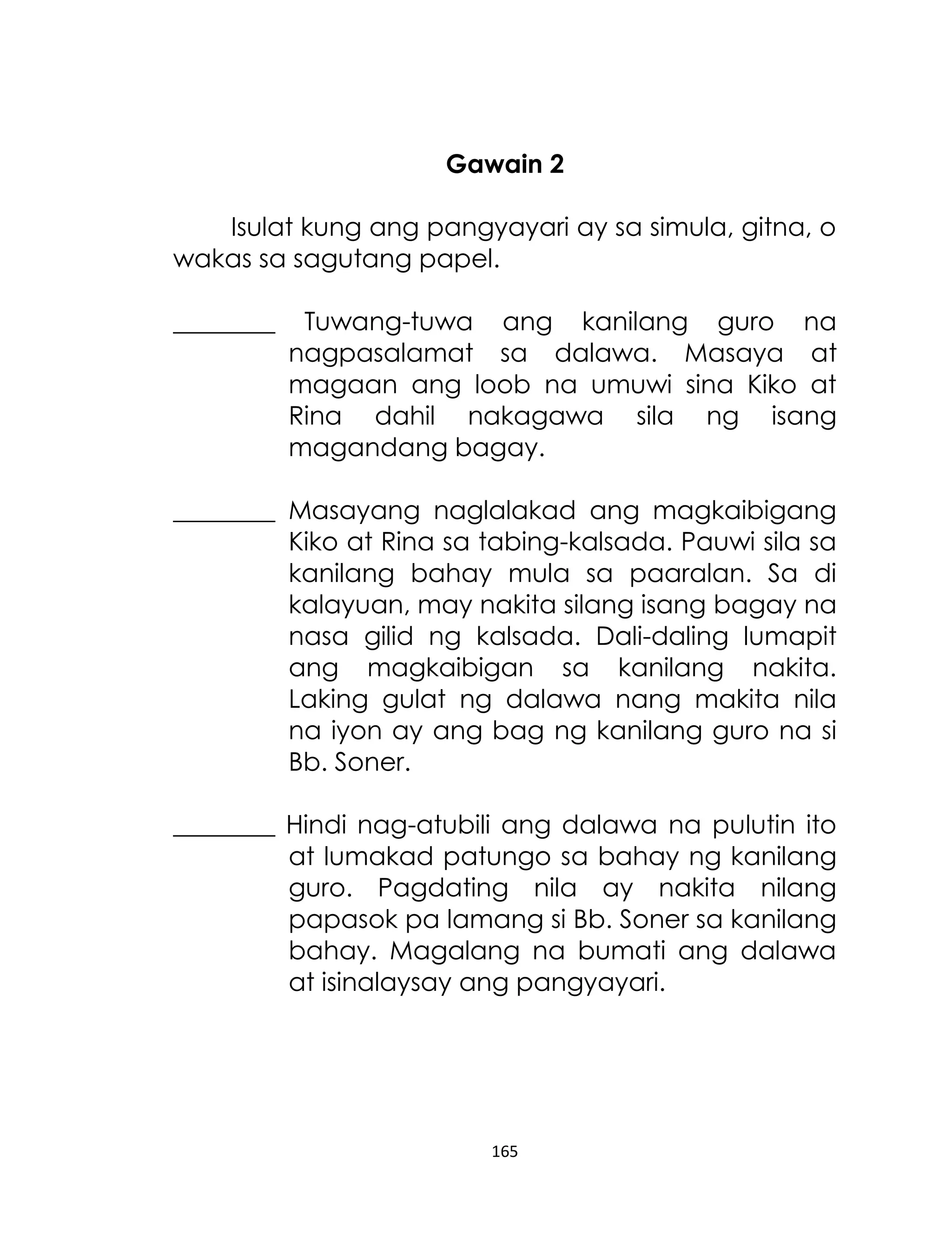 Gawain 2
Isulat kung ang pangyayari ay sa simula, gitna, o
wakas sa sagutang papel.
________

Tuwang-tuwa ang kanilang guro na
nagpasalamat sa dalawa. Masaya at
magaan ang loob na umuwi sina Kiko at
Rina dahil nakagawa sila ng isang
magandang bagay.

________ Masayang naglalakad ang magkaibigang
Kiko at Rina sa tabing-kalsada. Pauwi sila sa
kanilang bahay mula sa paaralan. Sa di
kalayuan, may nakita silang isang bagay na
nasa gilid ng kalsada. Dali-daling lumapit
ang magkaibigan sa kanilang nakita.
Laking gulat ng dalawa nang makita nila
na iyon ay ang bag ng kanilang guro na si
Bb. Soner.
________ Hindi nag-atubili ang dalawa na pulutin ito
at lumakad patungo sa bahay ng kanilang
guro. Pagdating nila ay nakita nilang
papasok pa lamang si Bb. Soner sa kanilang
bahay. Magalang na bumati ang dalawa
at isinalaysay ang pangyayari.

165

 