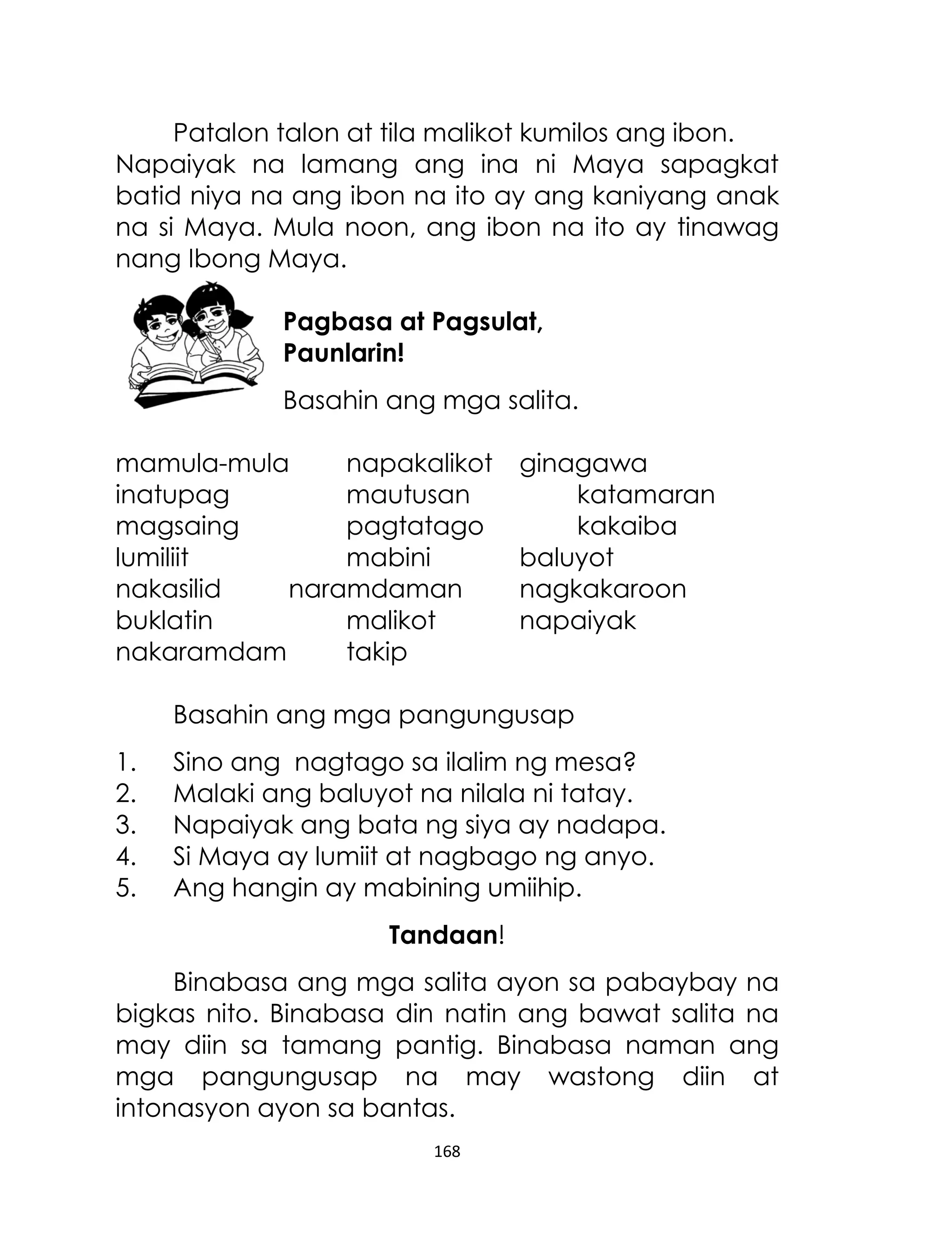 Patalon talon at tila malikot kumilos ang ibon.
Napaiyak na lamang ang ina ni Maya sapagkat
batid niya na ang ibon na ito ay ang kaniyang anak
na si Maya. Mula noon, ang ibon na ito ay tinawag
nang Ibong Maya.
Pagbasa at Pagsulat,
Paunlarin!
Basahin ang mga salita.
mamula-mula
napakalikot
inatupag
mautusan
magsaing
pagtatago
lumiliit
mabini
nakasilid
naramdaman
buklatin
malikot
nakaramdam
takip

ginagawa
katamaran
kakaiba
baluyot
nagkakaroon
napaiyak

Basahin ang mga pangungusap
1.
2.
3.
4.
5.

Sino ang nagtago sa ilalim ng mesa?
Malaki ang baluyot na nilala ni tatay.
Napaiyak ang bata ng siya ay nadapa.
Si Maya ay lumiit at nagbago ng anyo.
Ang hangin ay mabining umiihip.
Tandaan!

Binabasa ang mga salita ayon sa pabaybay na
bigkas nito. Binabasa din natin ang bawat salita na
may diin sa tamang pantig. Binabasa naman ang
mga pangungusap na may wastong diin at
intonasyon ayon sa bantas.
168

 