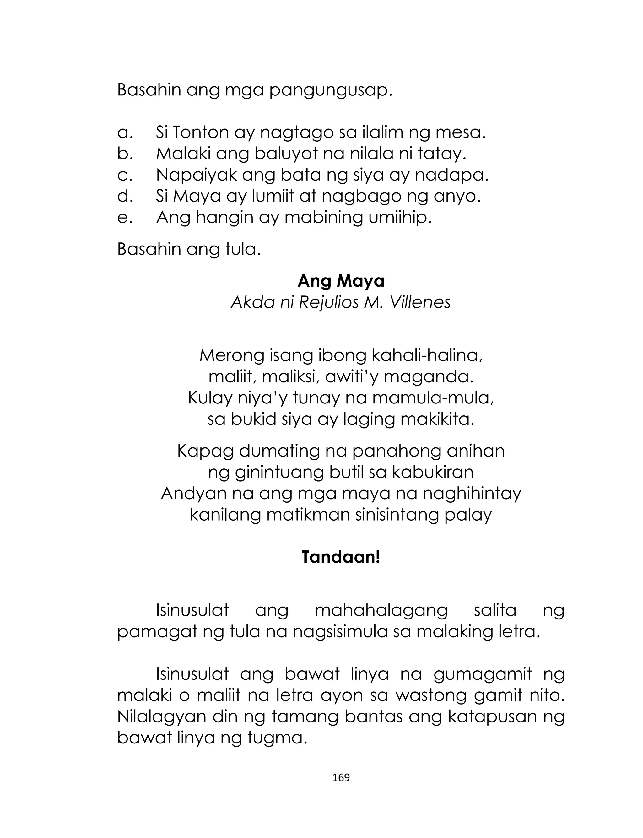 Basahin ang mga pangungusap.
a.
b.
c.
d.
e.

Si Tonton ay nagtago sa ilalim ng mesa.
Malaki ang baluyot na nilala ni tatay.
Napaiyak ang bata ng siya ay nadapa.
Si Maya ay lumiit at nagbago ng anyo.
Ang hangin ay mabining umiihip.

Basahin ang tula.
Ang Maya
Akda ni Rejulios M. Villenes
Merong isang ibong kahali-halina,
maliit, maliksi, awiti‟y maganda.
Kulay niya‟y tunay na mamula-mula,
sa bukid siya ay laging makikita.
Kapag dumating na panahong anihan
ng ginintuang butil sa kabukiran
Andyan na ang mga maya na naghihintay
kanilang matikman sinisintang palay
Tandaan!
Isinusulat ang mahahalagang salita ng
pamagat ng tula na nagsisimula sa malaking letra.
Isinusulat ang bawat linya na gumagamit ng
malaki o maliit na letra ayon sa wastong gamit nito.
Nilalagyan din ng tamang bantas ang katapusan ng
bawat linya ng tugma.
169

 