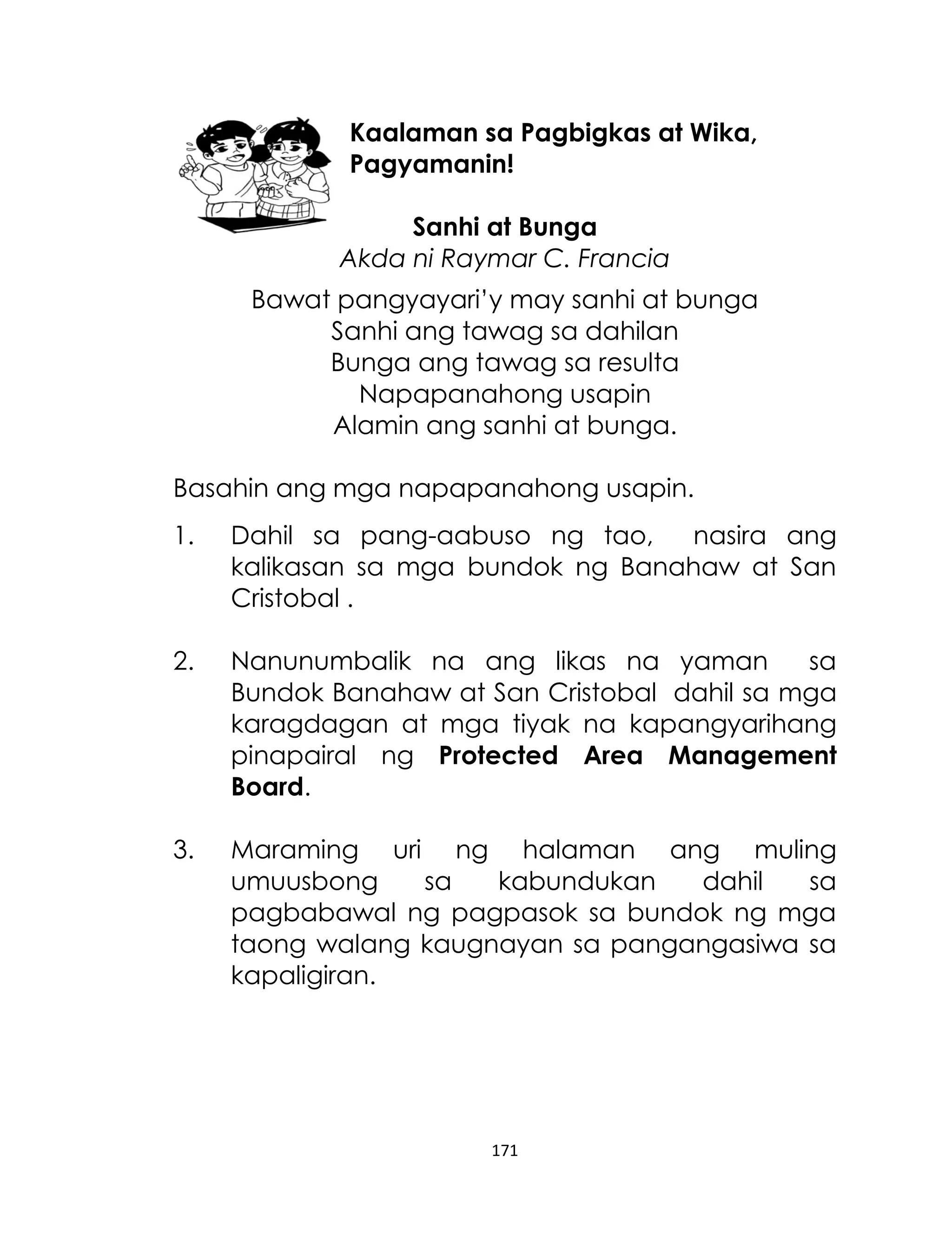 Kaalaman sa Pagbigkas at Wika,
Pagyamanin!
Sanhi at Bunga
Akda ni Raymar C. Francia
Bawat pangyayari‟y may sanhi at bunga
Sanhi ang tawag sa dahilan
Bunga ang tawag sa resulta
Napapanahong usapin
Alamin ang sanhi at bunga.
Basahin ang mga napapanahong usapin.
1.

Dahil sa pang-aabuso ng tao,
nasira ang
kalikasan sa mga bundok ng Banahaw at San
Cristobal .

2.

Nanunumbalik na ang likas na yaman
sa
Bundok Banahaw at San Cristobal dahil sa mga
karagdagan at mga tiyak na kapangyarihang
pinapairal ng Protected Area Management
Board.

3.

Maraming uri ng halaman ang muling
umuusbong
sa
kabundukan
dahil
sa
pagbabawal ng pagpasok sa bundok ng mga
taong walang kaugnayan sa pangangasiwa sa
kapaligiran.

171

 