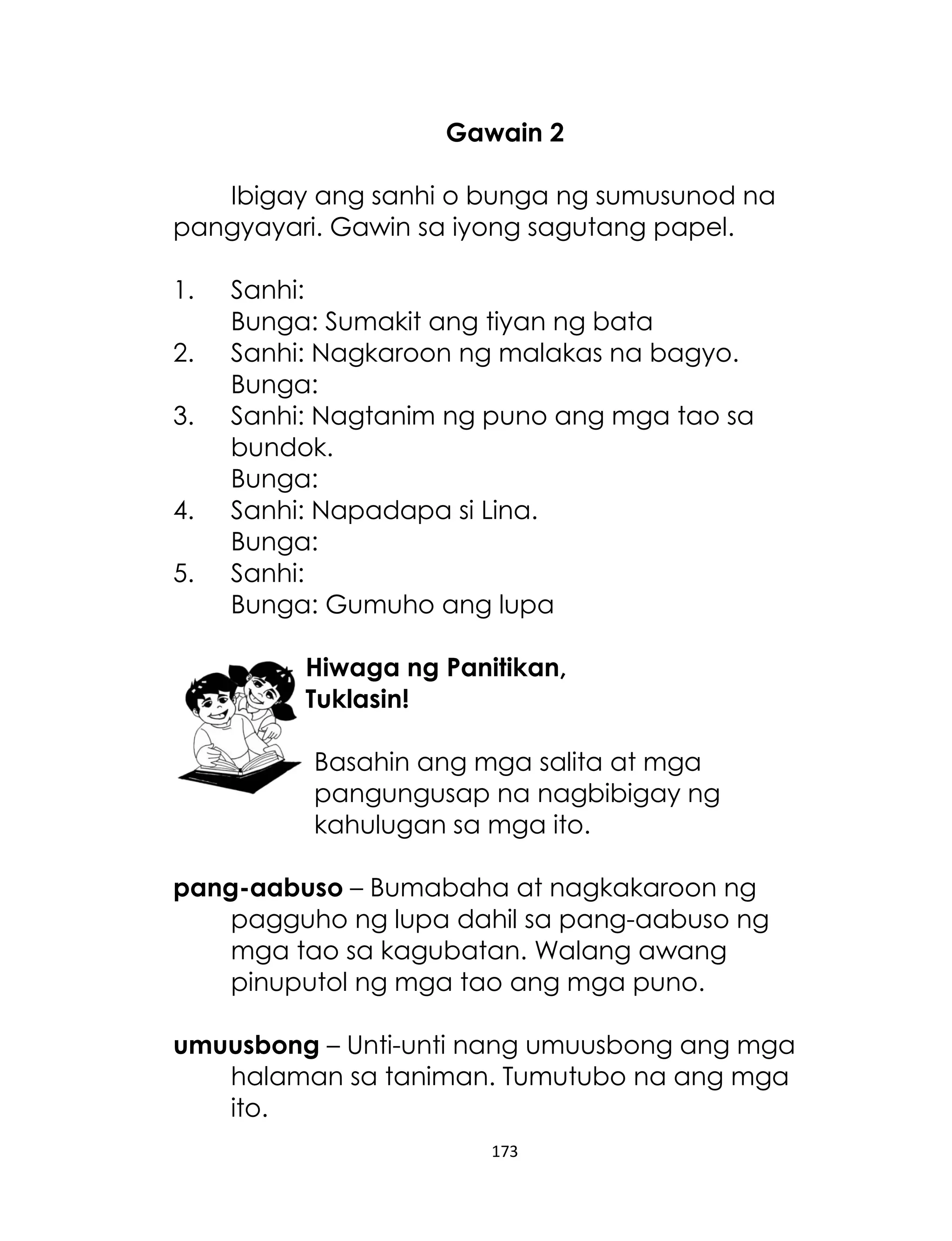Gawain 2
Ibigay ang sanhi o bunga ng sumusunod na
pangyayari. Gawin sa iyong sagutang papel.
1.
2.
3.
4.
5.

Sanhi:
Bunga: Sumakit ang tiyan ng bata
Sanhi: Nagkaroon ng malakas na bagyo.
Bunga:
Sanhi: Nagtanim ng puno ang mga tao sa
bundok.
Bunga:
Sanhi: Napadapa si Lina.
Bunga:
Sanhi:
Bunga: Gumuho ang lupa
Hiwaga ng Panitikan,
Tuklasin!
Basahin ang mga salita at mga
pangungusap na nagbibigay ng
kahulugan sa mga ito.

pang-aabuso – Bumabaha at nagkakaroon ng
pagguho ng lupa dahil sa pang-aabuso ng
mga tao sa kagubatan. Walang awang
pinuputol ng mga tao ang mga puno.
umuusbong – Unti-unti nang umuusbong ang mga
halaman sa taniman. Tumutubo na ang mga
ito.
173

 