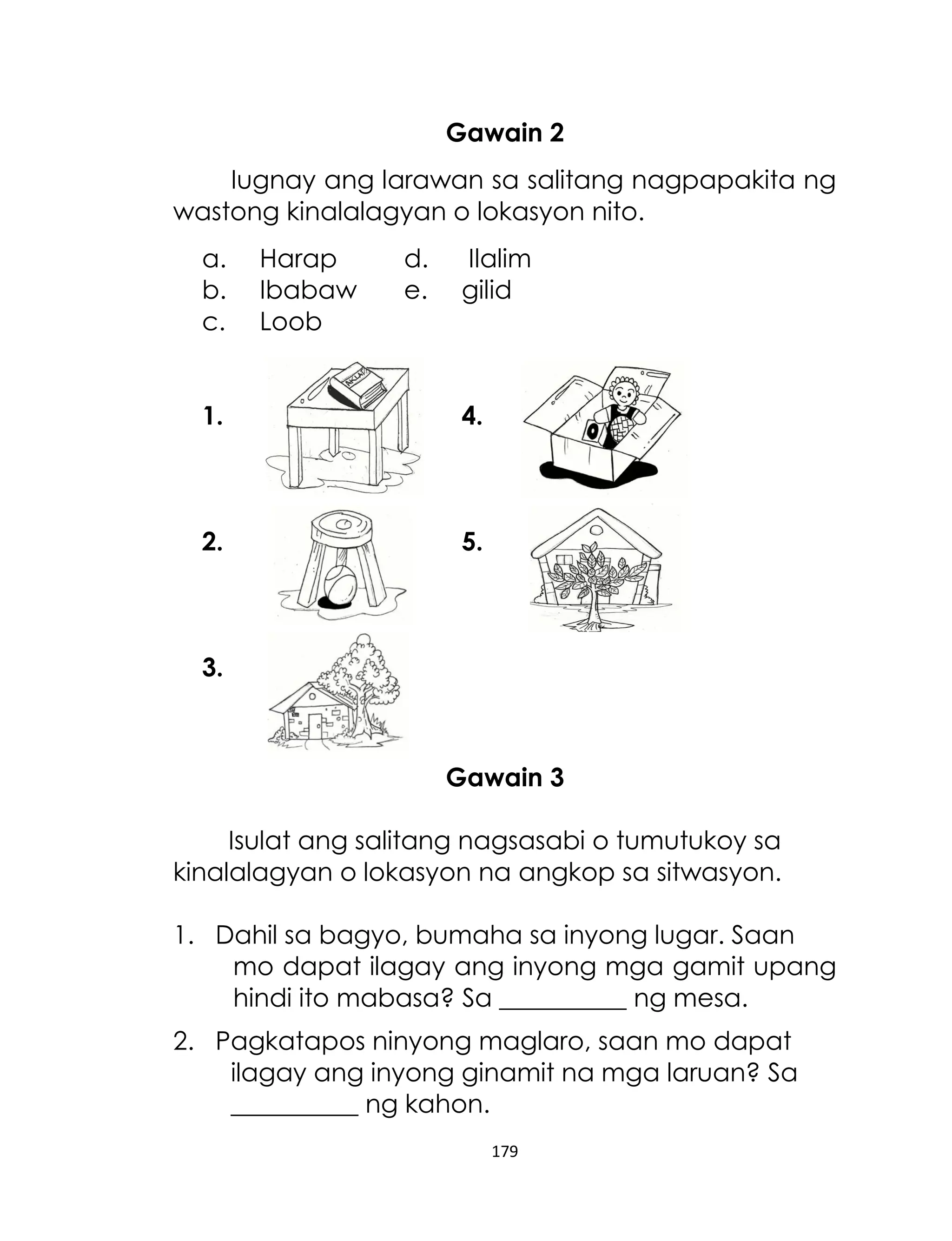 Gawain 2
Iugnay ang larawan sa salitang nagpapakita ng
wastong kinalalagyan o lokasyon nito.
a.
b.
c.

Harap
Ibabaw
Loob

d.
e.

Ilalim
gilid

1.

4.

2.

5.

3.

Gawain 3
Isulat ang salitang nagsasabi o tumutukoy sa
kinalalagyan o lokasyon na angkop sa sitwasyon.
1. Dahil sa bagyo, bumaha sa inyong lugar. Saan
mo dapat ilagay ang inyong mga gamit upang
hindi ito mabasa? Sa __________ ng mesa.
2. Pagkatapos ninyong maglaro, saan mo dapat
ilagay ang inyong ginamit na mga laruan? Sa
__________ ng kahon.
179

 