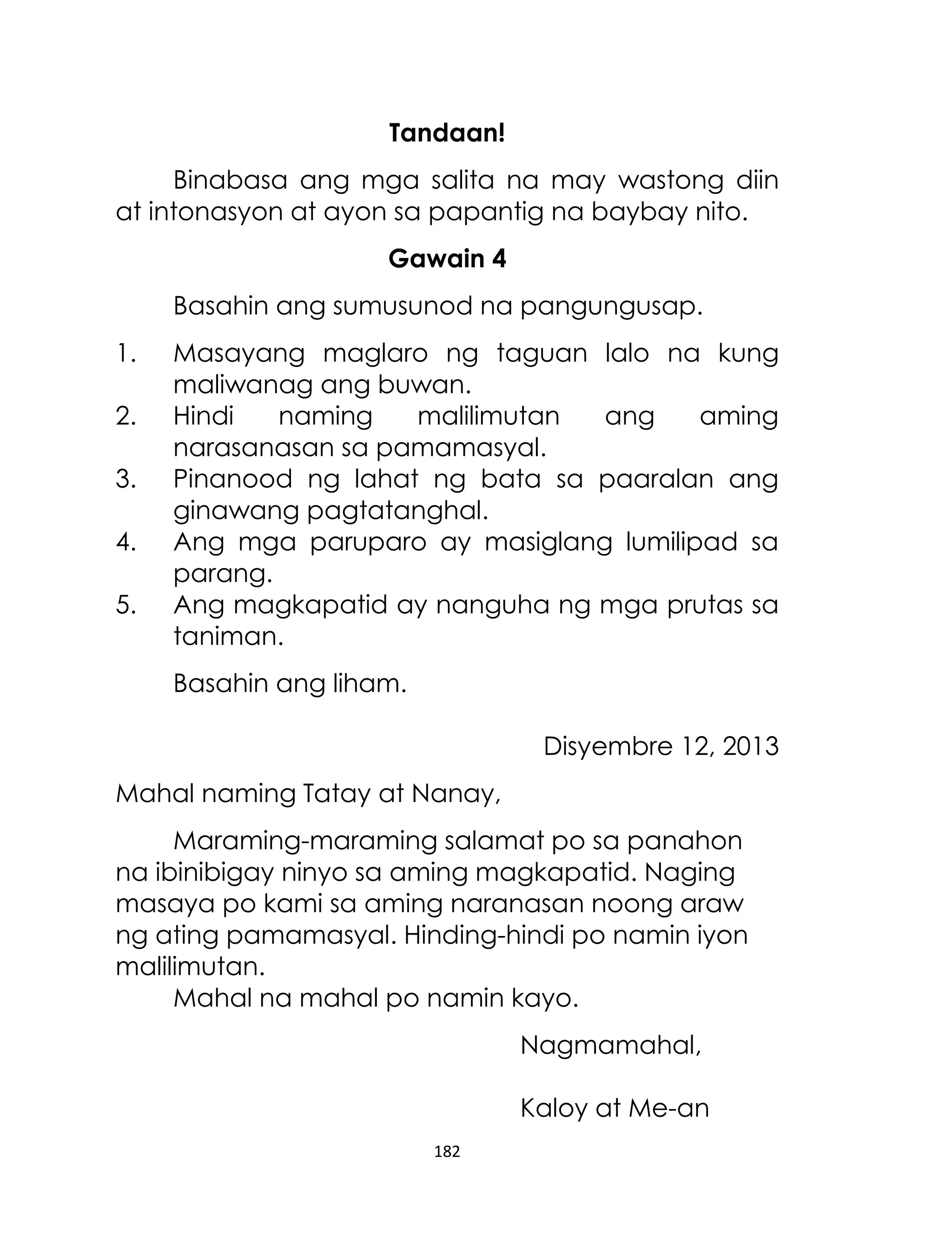 Tandaan!
Binabasa ang mga salita na may wastong diin
at intonasyon at ayon sa papantig na baybay nito.
Gawain 4
Basahin ang sumusunod na pangungusap.
1.
2.
3.
4.
5.

Masayang maglaro ng taguan lalo na kung
maliwanag ang buwan.
Hindi
naming
malilimutan
ang
aming
narasanasan sa pamamasyal.
Pinanood ng lahat ng bata sa paaralan ang
ginawang pagtatanghal.
Ang mga paruparo ay masiglang lumilipad sa
parang.
Ang magkapatid ay nanguha ng mga prutas sa
taniman.
Basahin ang liham.
Disyembre 12, 2013

Mahal naming Tatay at Nanay,
Maraming-maraming salamat po sa panahon
na ibinibigay ninyo sa aming magkapatid. Naging
masaya po kami sa aming naranasan noong araw
ng ating pamamasyal. Hinding-hindi po namin iyon
malilimutan.
Mahal na mahal po namin kayo.
Nagmamahal,
Kaloy at Me-an
182

 