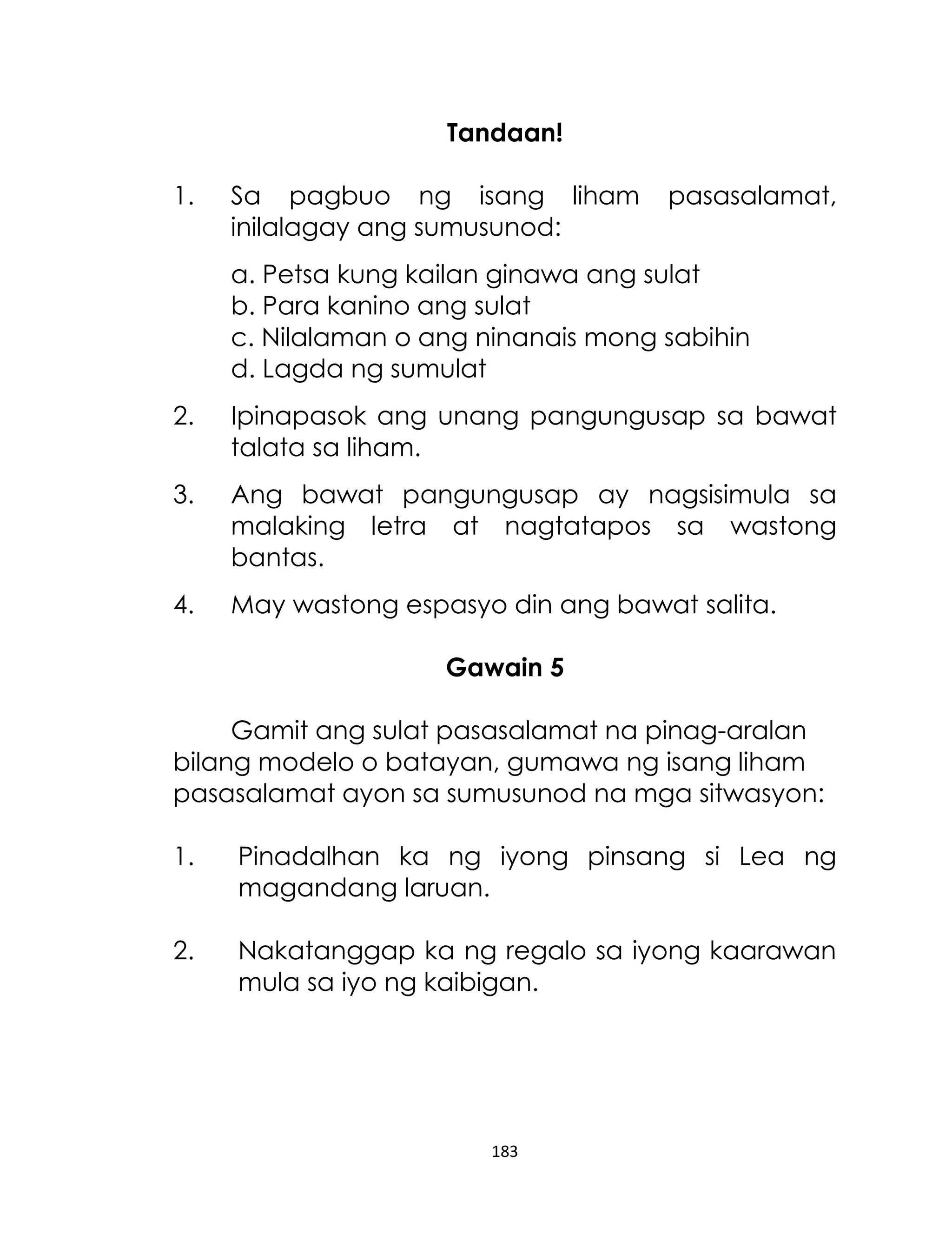 Tandaan!
1.

Sa pagbuo ng isang liham
inilalagay ang sumusunod:

pasasalamat,

a. Petsa kung kailan ginawa ang sulat
b. Para kanino ang sulat
c. Nilalaman o ang ninanais mong sabihin
d. Lagda ng sumulat
2.

Ipinapasok ang unang pangungusap sa bawat
talata sa liham.

3.

Ang bawat pangungusap ay nagsisimula sa
malaking letra at nagtatapos sa wastong
bantas.

4.

May wastong espasyo din ang bawat salita.
Gawain 5

Gamit ang sulat pasasalamat na pinag-aralan
bilang modelo o batayan, gumawa ng isang liham
pasasalamat ayon sa sumusunod na mga sitwasyon:
1.

Pinadalhan ka ng iyong pinsang si Lea ng
magandang laruan.

2.

Nakatanggap ka ng regalo sa iyong kaarawan
mula sa iyo ng kaibigan.

183

 
