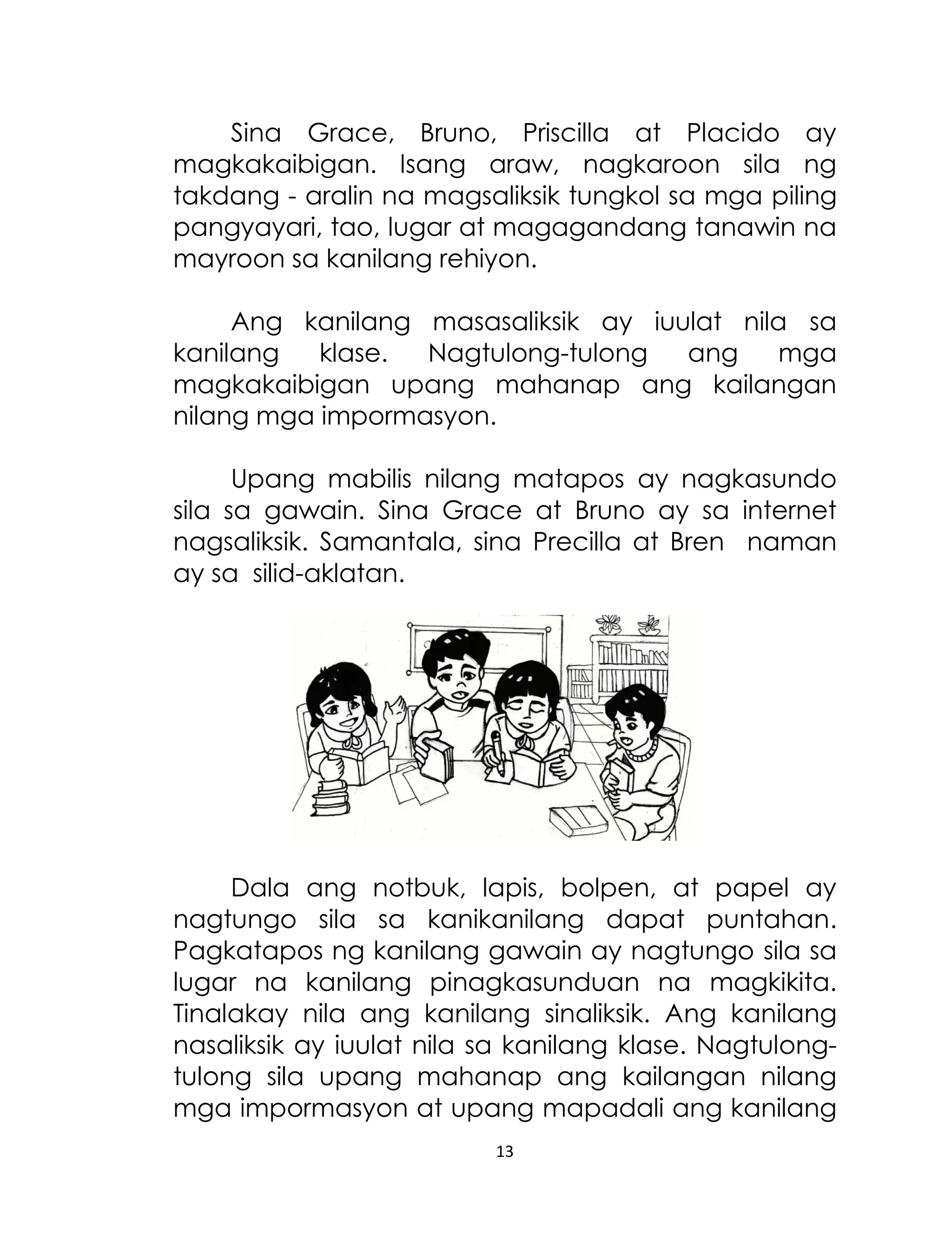 Sina Grace, Bruno, Priscilla at Placido ay
magkakaibigan. Isang araw, nagkaroon sila ng
takdang - aralin na magsaliksik tungkol sa mga piling
pangyayari, tao, lugar at magagandang tanawin na
mayroon sa kanilang rehiyon.
Ang kanilang masasaliksik ay iuulat nila sa
kanilang
klase.
Nagtulong-tulong
ang
mga
magkakaibigan upang mahanap ang kailangan
nilang mga impormasyon.
Upang mabilis nilang matapos ay nagkasundo
sila sa gawain. Sina Grace at Bruno ay sa internet
nagsaliksik. Samantala, sina Precilla at Bren naman
ay sa silid-aklatan.

Dala ang notbuk, lapis, bolpen, at papel ay
nagtungo sila sa kanikanilang dapat puntahan.
Pagkatapos ng kanilang gawain ay nagtungo sila sa
lugar na kanilang pinagkasunduan na magkikita.
Tinalakay nila ang kanilang sinaliksik. Ang kanilang
nasaliksik ay iuulat nila sa kanilang klase. Nagtulongtulong sila upang mahanap ang kailangan nilang
mga impormasyon at upang mapadali ang kanilang
13

 