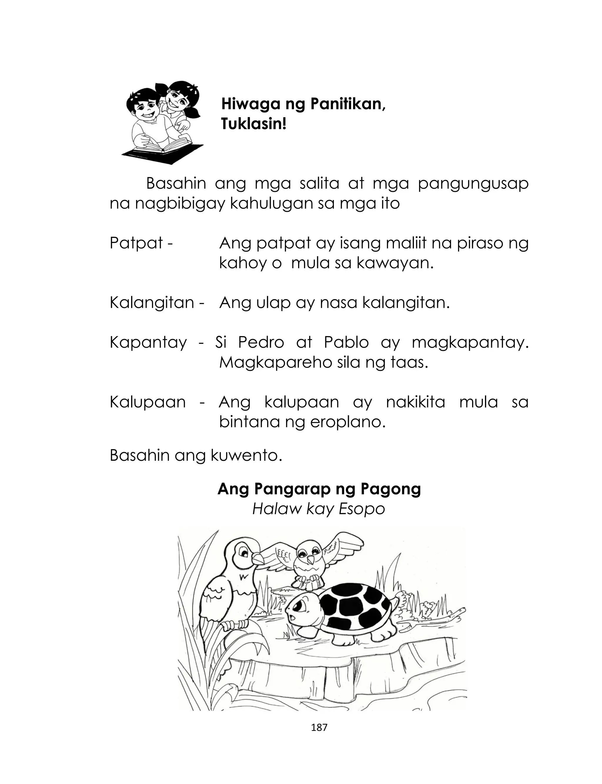 Hiwaga ng Panitikan,
Tuklasin!
Basahin ang mga salita at mga pangungusap
na nagbibigay kahulugan sa mga ito
Patpat -

Ang patpat ay isang maliit na piraso ng
kahoy o mula sa kawayan.

Kalangitan - Ang ulap ay nasa kalangitan.
Kapantay - Si Pedro at Pablo ay magkapantay.
Magkapareho sila ng taas.
Kalupaan - Ang kalupaan ay nakikita mula sa
bintana ng eroplano.
Basahin ang kuwento.
Ang Pangarap ng Pagong
Halaw kay Esopo

187

 