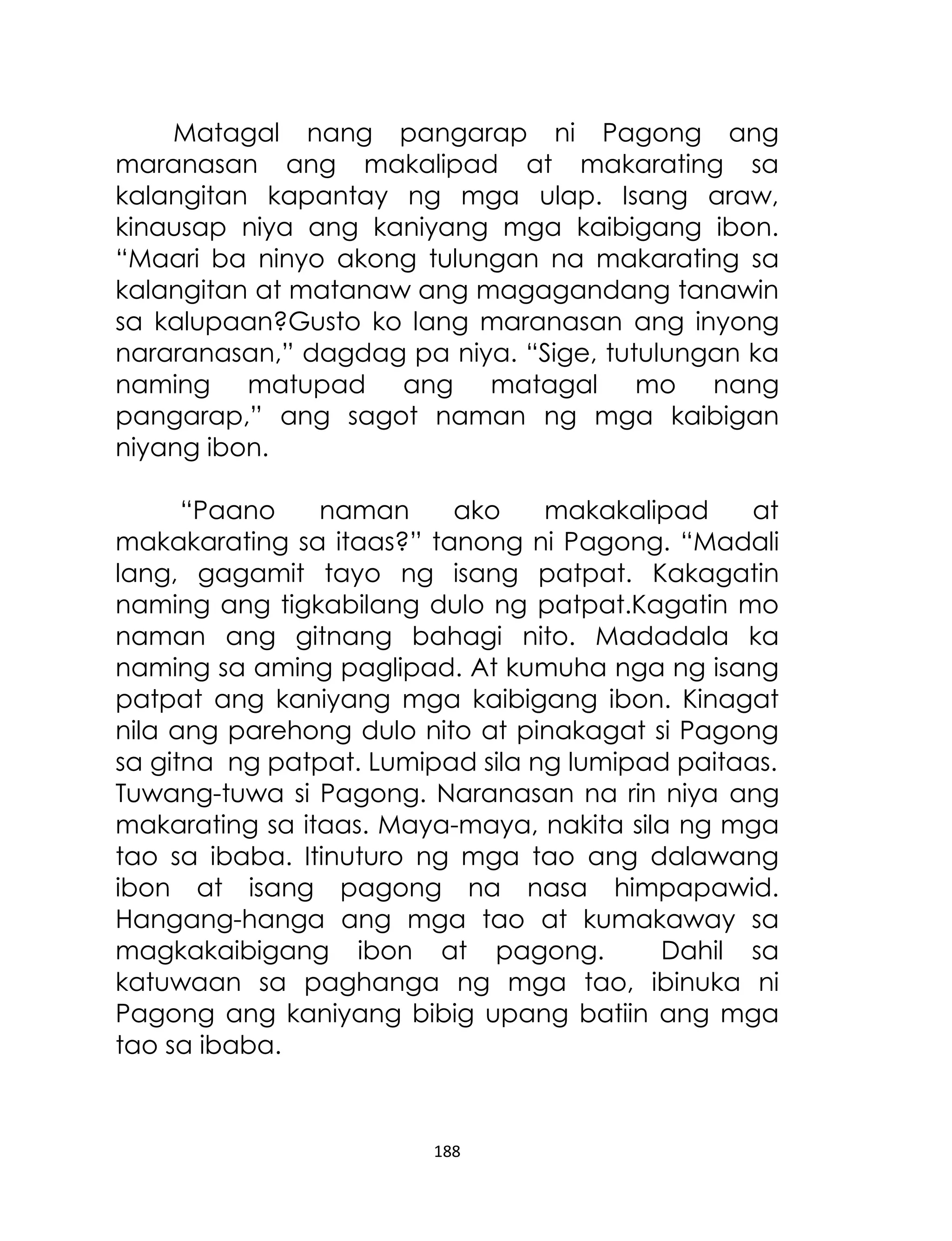 Matagal nang pangarap ni Pagong ang
maranasan ang makalipad at makarating sa
kalangitan kapantay ng mga ulap. Isang araw,
kinausap niya ang kaniyang mga kaibigang ibon.
“Maari ba ninyo akong tulungan na makarating sa
kalangitan at matanaw ang magagandang tanawin
sa kalupaan?Gusto ko lang maranasan ang inyong
nararanasan,” dagdag pa niya. “Sige, tutulungan ka
naming matupad ang matagal mo nang
pangarap,” ang sagot naman ng mga kaibigan
niyang ibon.
“Paano
naman
ako
makakalipad
at
makakarating sa itaas?” tanong ni Pagong. “Madali
lang, gagamit tayo ng isang patpat. Kakagatin
naming ang tigkabilang dulo ng patpat.Kagatin mo
naman ang gitnang bahagi nito. Madadala ka
naming sa aming paglipad. At kumuha nga ng isang
patpat ang kaniyang mga kaibigang ibon. Kinagat
nila ang parehong dulo nito at pinakagat si Pagong
sa gitna ng patpat. Lumipad sila ng lumipad paitaas.
Tuwang-tuwa si Pagong. Naranasan na rin niya ang
makarating sa itaas. Maya-maya, nakita sila ng mga
tao sa ibaba. Itinuturo ng mga tao ang dalawang
ibon at isang pagong na nasa himpapawid.
Hangang-hanga ang mga tao at kumakaway sa
magkakaibigang ibon at pagong.
Dahil sa
katuwaan sa paghanga ng mga tao, ibinuka ni
Pagong ang kaniyang bibig upang batiin ang mga
tao sa ibaba.

188

 