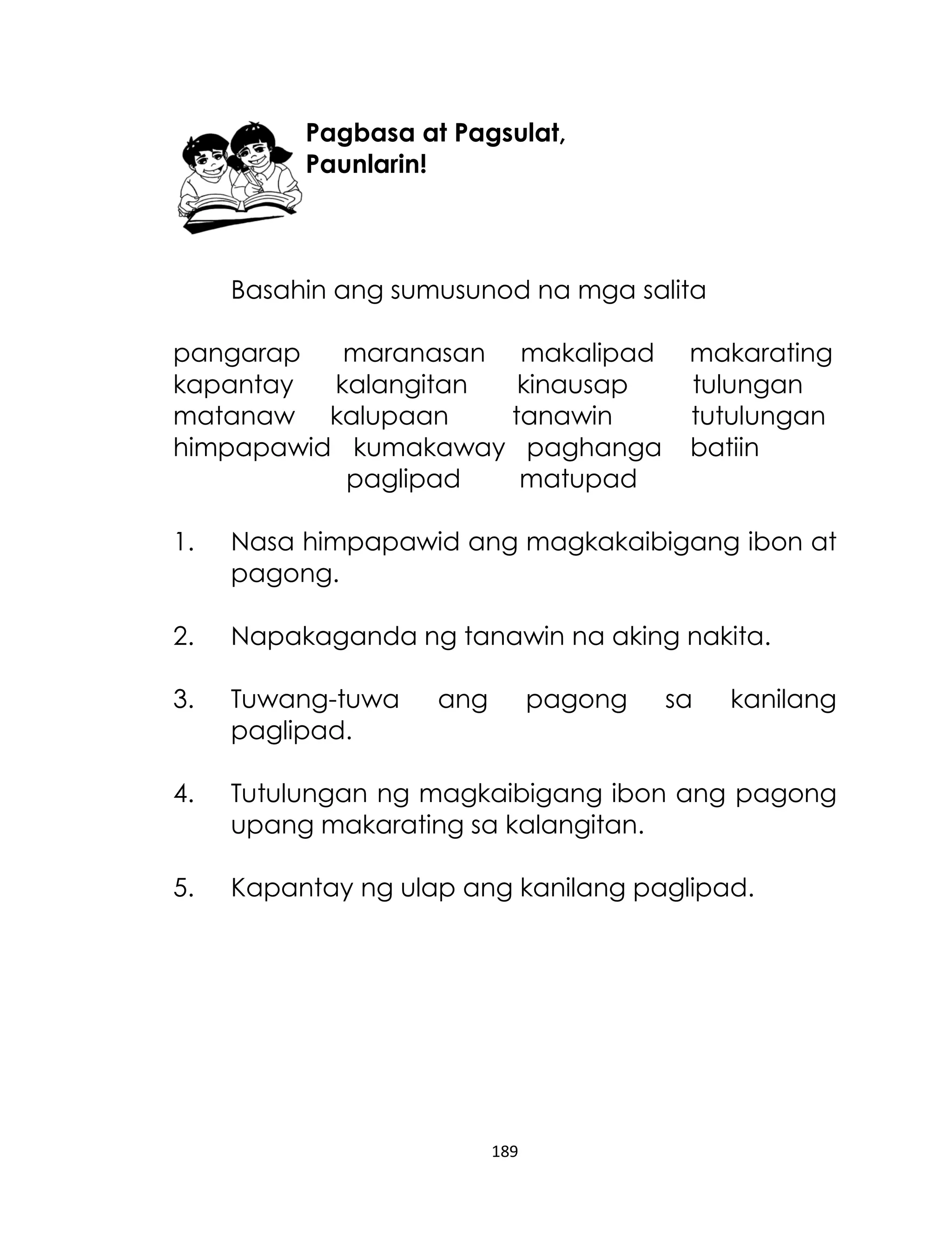 Pagbasa at Pagsulat,
Paunlarin!

Basahin ang sumusunod na mga salita
pangarap
maranasan makalipad
kapantay
kalangitan
kinausap
matanaw kalupaan
tanawin
himpapawid kumakaway paghanga
paglipad
matupad

makarating
tulungan
tutulungan
batiin

1.

Nasa himpapawid ang magkakaibigang ibon at
pagong.

2.

Napakaganda ng tanawin na aking nakita.

3.

Tuwang-tuwa
paglipad.

4.

Tutulungan ng magkaibigang ibon ang pagong
upang makarating sa kalangitan.

5.

Kapantay ng ulap ang kanilang paglipad.

ang

pagong

189

sa

kanilang

 