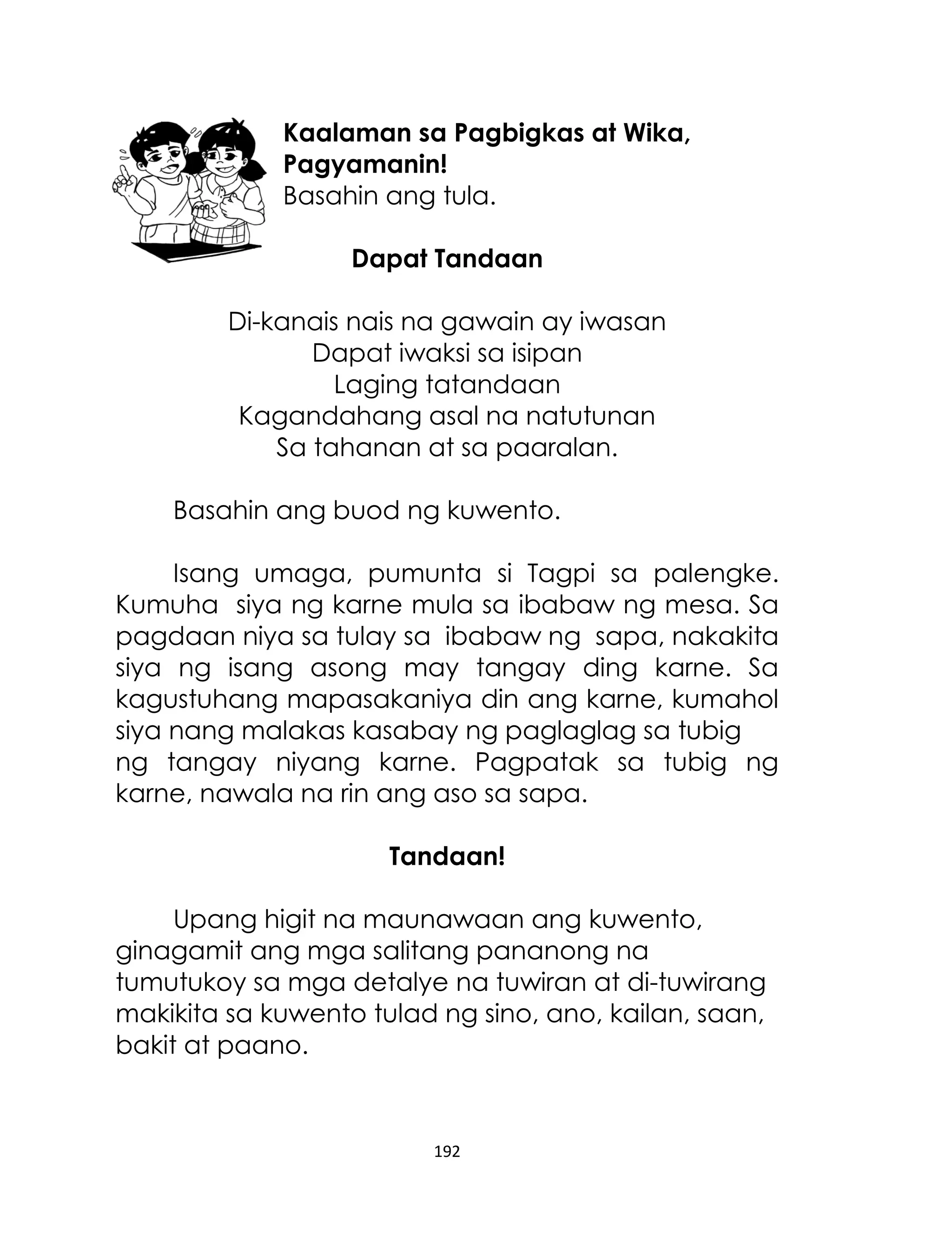 Kaalaman sa Pagbigkas at Wika,
Pagyamanin!
Basahin ang tula.
Dapat Tandaan
Di-kanais nais na gawain ay iwasan
Dapat iwaksi sa isipan
Laging tatandaan
Kagandahang asal na natutunan
Sa tahanan at sa paaralan.
Basahin ang buod ng kuwento.
Isang umaga, pumunta si Tagpi sa palengke.
Kumuha siya ng karne mula sa ibabaw ng mesa. Sa
pagdaan niya sa tulay sa ibabaw ng sapa, nakakita
siya ng isang asong may tangay ding karne. Sa
kagustuhang mapasakaniya din ang karne, kumahol
siya nang malakas kasabay ng paglaglag sa tubig
ng tangay niyang karne. Pagpatak sa tubig ng
karne, nawala na rin ang aso sa sapa.
Tandaan!
Upang higit na maunawaan ang kuwento,
ginagamit ang mga salitang pananong na
tumutukoy sa mga detalye na tuwiran at di-tuwirang
makikita sa kuwento tulad ng sino, ano, kailan, saan,
bakit at paano.

192

 