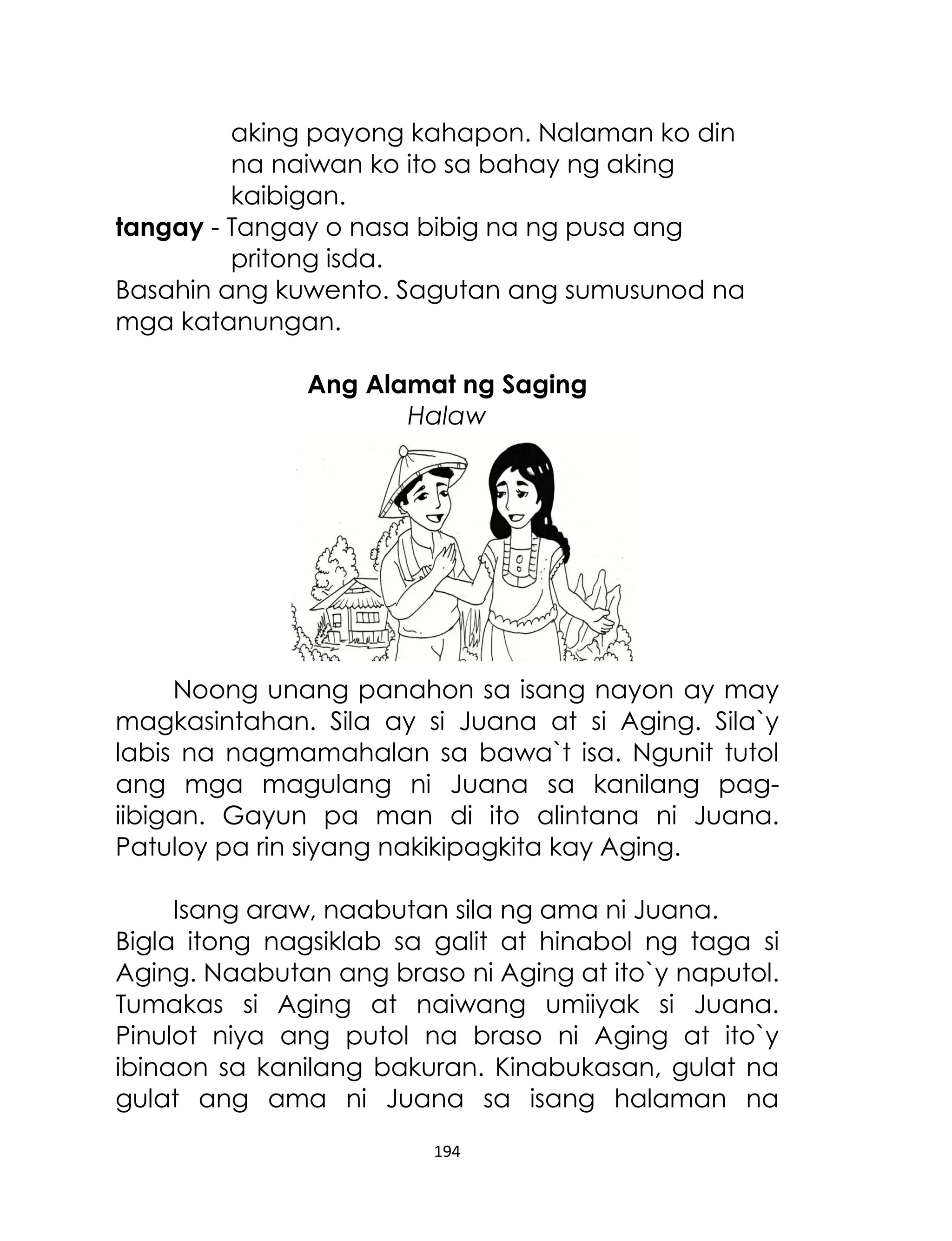 aking payong kahapon. Nalaman ko din
na naiwan ko ito sa bahay ng aking
kaibigan.
tangay - Tangay o nasa bibig na ng pusa ang
pritong isda.
Basahin ang kuwento. Sagutan ang sumusunod na
mga katanungan.
Ang Alamat ng Saging
Halaw

Noong unang panahon sa isang nayon ay may
magkasintahan. Sila ay si Juana at si Aging. Sila`y
labis na nagmamahalan sa bawa`t isa. Ngunit tutol
ang mga magulang ni Juana sa kanilang pagiibigan. Gayun pa man di ito alintana ni Juana.
Patuloy pa rin siyang nakikipagkita kay Aging.
Isang araw, naabutan sila ng ama ni Juana.
Bigla itong nagsiklab sa galit at hinabol ng taga si
Aging. Naabutan ang braso ni Aging at ito`y naputol.
Tumakas si Aging at naiwang umiiyak si Juana.
Pinulot niya ang putol na braso ni Aging at ito`y
ibinaon sa kanilang bakuran. Kinabukasan, gulat na
gulat ang ama ni Juana sa isang halaman na
194

 