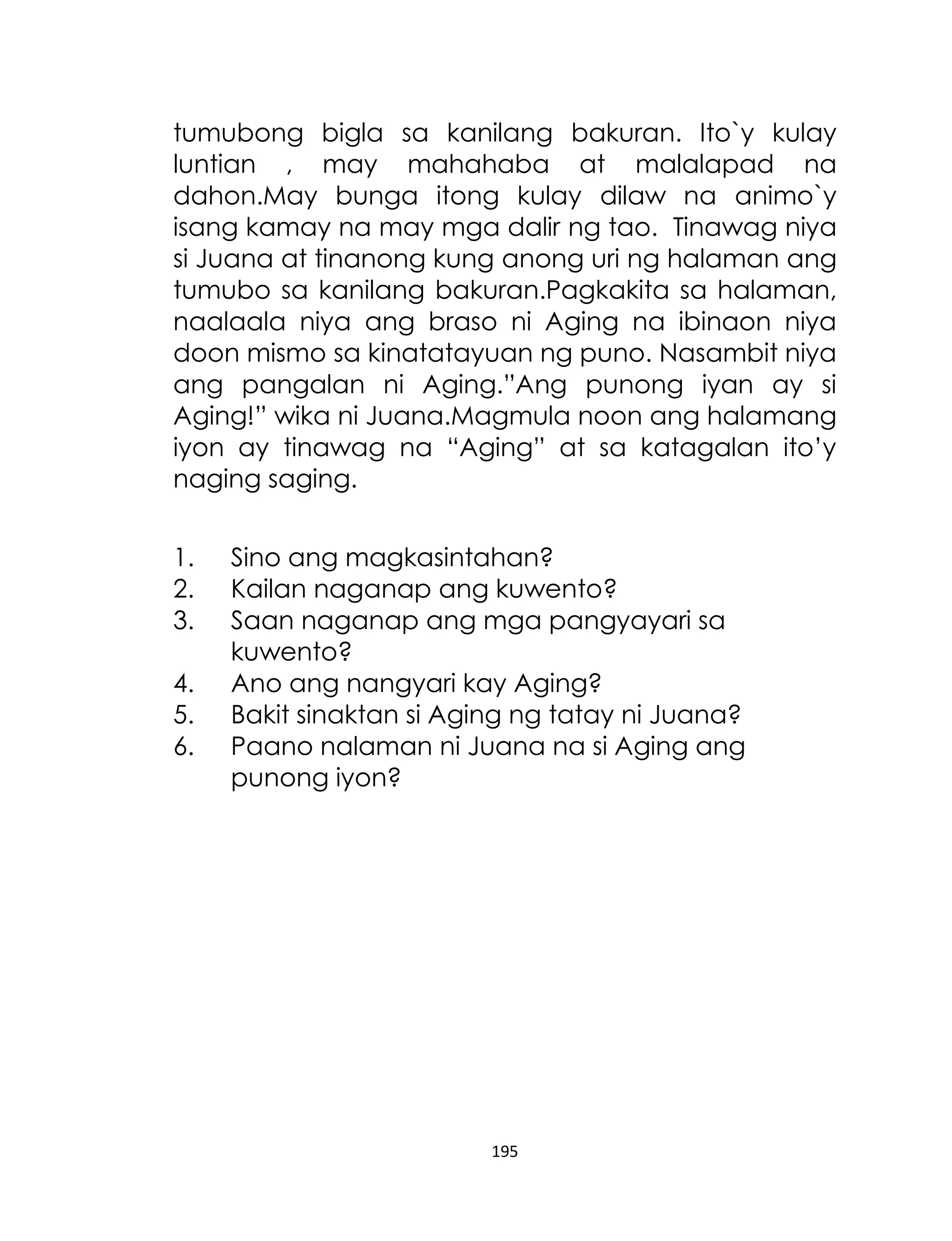 tumubong bigla sa kanilang bakuran. Ito`y kulay
luntian , may mahahaba at malalapad na
dahon.May bunga itong kulay dilaw na animo`y
isang kamay na may mga dalir ng tao. Tinawag niya
si Juana at tinanong kung anong uri ng halaman ang
tumubo sa kanilang bakuran.Pagkakita sa halaman,
naalaala niya ang braso ni Aging na ibinaon niya
doon mismo sa kinatatayuan ng puno. Nasambit niya
ang pangalan ni Aging.”Ang punong iyan ay si
Aging!” wika ni Juana.Magmula noon ang halamang
iyon ay tinawag na “Aging” at sa katagalan ito‟y
naging saging.
1.
2.
3.
4.
5.
6.

Sino ang magkasintahan?
Kailan naganap ang kuwento?
Saan naganap ang mga pangyayari sa
kuwento?
Ano ang nangyari kay Aging?
Bakit sinaktan si Aging ng tatay ni Juana?
Paano nalaman ni Juana na si Aging ang
punong iyon?

195

 