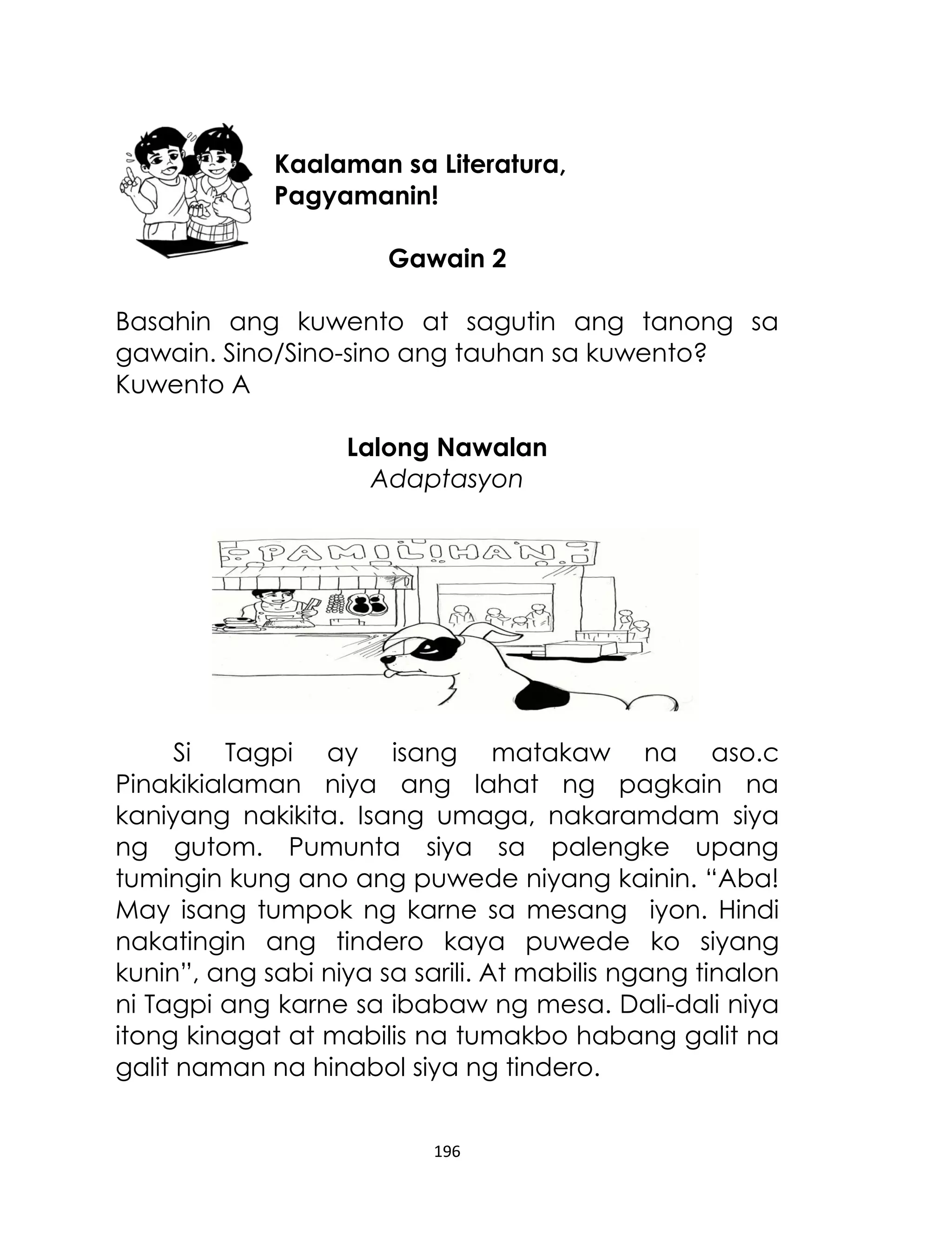 Kaalaman sa Literatura,
Pagyamanin!
Gawain 2
Basahin ang kuwento at sagutin ang tanong sa
gawain. Sino/Sino-sino ang tauhan sa kuwento?
Kuwento A
Lalong Nawalan
Adaptasyon

Si Tagpi ay isang matakaw na aso.c
Pinakikialaman niya ang lahat ng pagkain na
kaniyang nakikita. Isang umaga, nakaramdam siya
ng gutom. Pumunta siya sa palengke upang
tumingin kung ano ang puwede niyang kainin. “Aba!
May isang tumpok ng karne sa mesang iyon. Hindi
nakatingin ang tindero kaya puwede ko siyang
kunin”, ang sabi niya sa sarili. At mabilis ngang tinalon
ni Tagpi ang karne sa ibabaw ng mesa. Dali-dali niya
itong kinagat at mabilis na tumakbo habang galit na
galit naman na hinabol siya ng tindero.
196

 