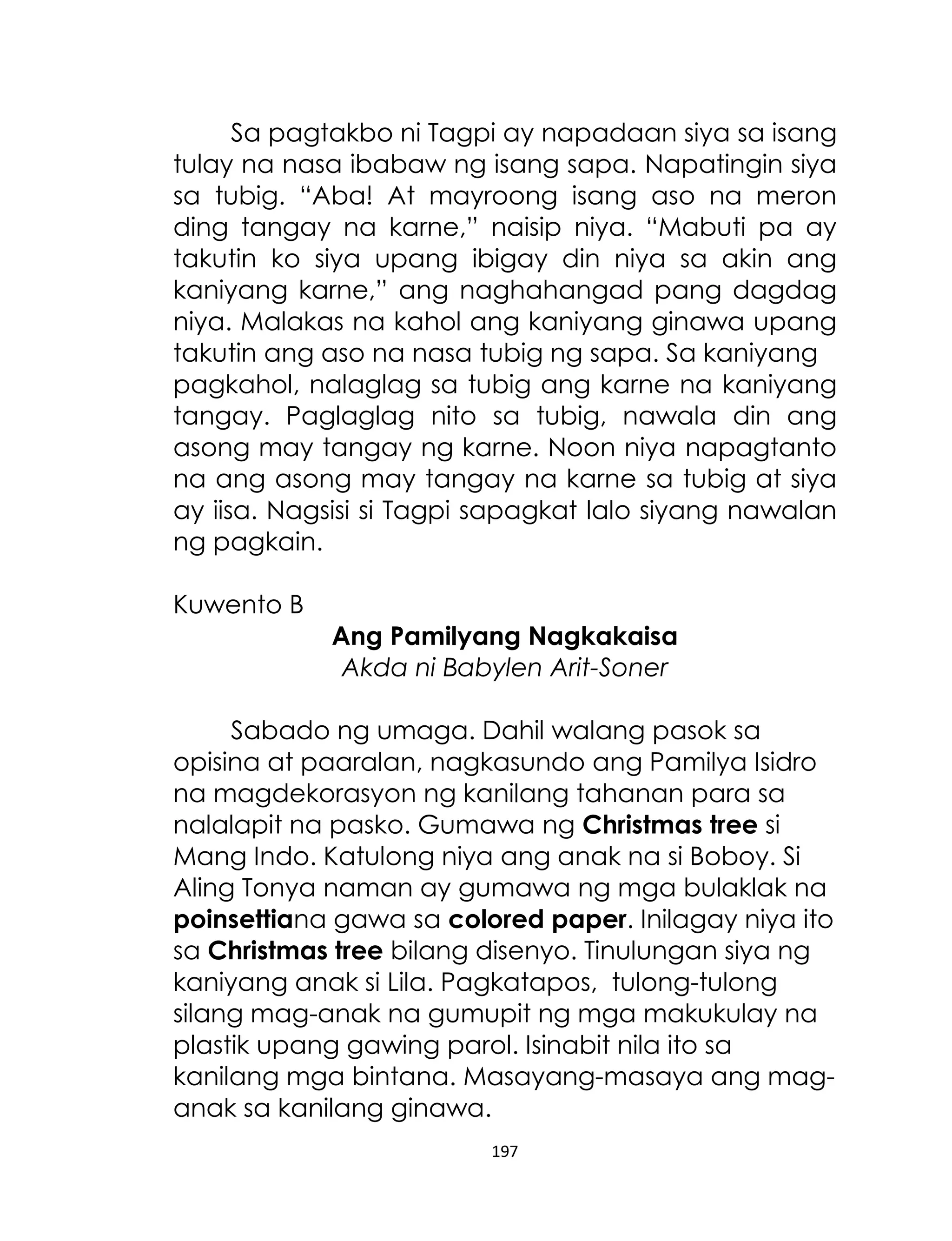 Sa pagtakbo ni Tagpi ay napadaan siya sa isang
tulay na nasa ibabaw ng isang sapa. Napatingin siya
sa tubig. “Aba! At mayroong isang aso na meron
ding tangay na karne,” naisip niya. “Mabuti pa ay
takutin ko siya upang ibigay din niya sa akin ang
kaniyang karne,” ang naghahangad pang dagdag
niya. Malakas na kahol ang kaniyang ginawa upang
takutin ang aso na nasa tubig ng sapa. Sa kaniyang
pagkahol, nalaglag sa tubig ang karne na kaniyang
tangay. Paglaglag nito sa tubig, nawala din ang
asong may tangay ng karne. Noon niya napagtanto
na ang asong may tangay na karne sa tubig at siya
ay iisa. Nagsisi si Tagpi sapagkat lalo siyang nawalan
ng pagkain.
Kuwento B
Ang Pamilyang Nagkakaisa
Akda ni Babylen Arit-Soner
Sabado ng umaga. Dahil walang pasok sa
opisina at paaralan, nagkasundo ang Pamilya Isidro
na magdekorasyon ng kanilang tahanan para sa
nalalapit na pasko. Gumawa ng Christmas tree si
Mang Indo. Katulong niya ang anak na si Boboy. Si
Aling Tonya naman ay gumawa ng mga bulaklak na
poinsettiana gawa sa colored paper. Inilagay niya ito
sa Christmas tree bilang disenyo. Tinulungan siya ng
kaniyang anak si Lila. Pagkatapos, tulong-tulong
silang mag-anak na gumupit ng mga makukulay na
plastik upang gawing parol. Isinabit nila ito sa
kanilang mga bintana. Masayang-masaya ang maganak sa kanilang ginawa.
197

 