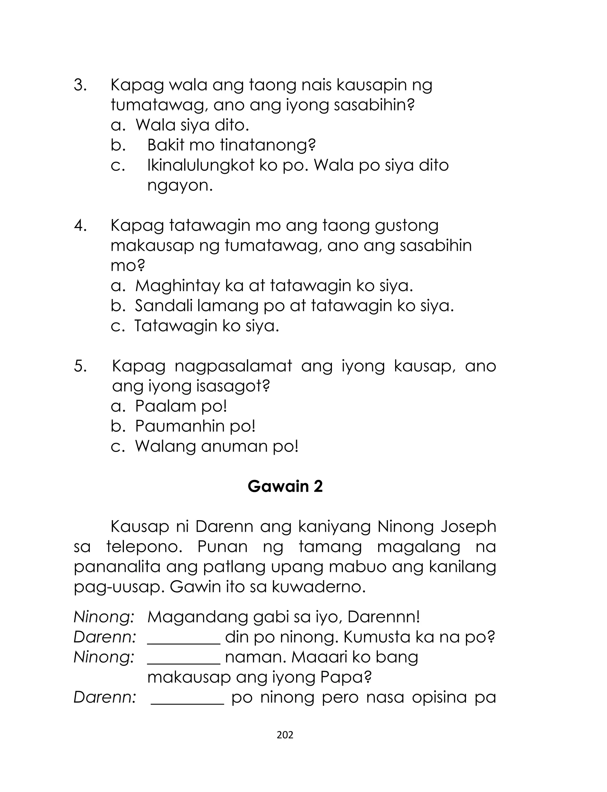 3.

Kapag wala ang taong nais kausapin ng
tumatawag, ano ang iyong sasabihin?
a. Wala siya dito.
b. Bakit mo tinatanong?
c. Ikinalulungkot ko po. Wala po siya dito
ngayon.

4.

Kapag tatawagin mo ang taong gustong
makausap ng tumatawag, ano ang sasabihin
mo?
a. Maghintay ka at tatawagin ko siya.
b. Sandali lamang po at tatawagin ko siya.
c. Tatawagin ko siya.

5.

Kapag nagpasalamat ang iyong kausap, ano
ang iyong isasagot?
a. Paalam po!
b. Paumanhin po!
c. Walang anuman po!
Gawain 2

Kausap ni Darenn ang kaniyang Ninong Joseph
sa telepono. Punan ng tamang magalang na
pananalita ang patlang upang mabuo ang kanilang
pag-uusap. Gawin ito sa kuwaderno.
Ninong: Magandang gabi sa iyo, Darennn!
Darenn: _________ din po ninong. Kumusta ka na po?
Ninong: _________ naman. Maaari ko bang
makausap ang iyong Papa?
Darenn: _________ po ninong pero nasa opisina pa
202

 
