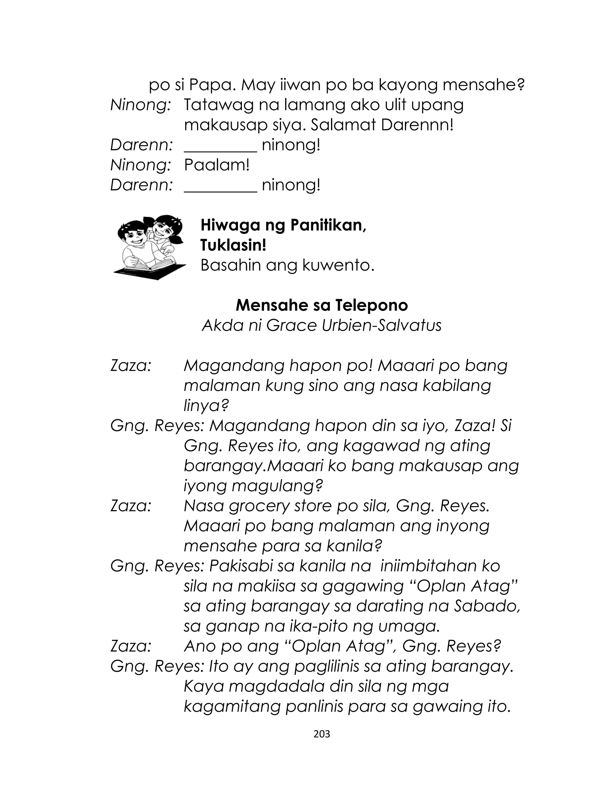 po si Papa. May iiwan po ba kayong mensahe?
Ninong: Tatawag na lamang ako ulit upang
makausap siya. Salamat Darennn!
Darenn: _________ ninong!
Ninong: Paalam!
Darenn: _________ ninong!
Hiwaga ng Panitikan,
Tuklasin!
Basahin ang kuwento.
Mensahe sa Telepono
Akda ni Grace Urbien-Salvatus
Zaza:

Magandang hapon po! Maaari po bang
malaman kung sino ang nasa kabilang
linya?
Gng. Reyes: Magandang hapon din sa iyo, Zaza! Si
Gng. Reyes ito, ang kagawad ng ating
barangay.Maaari ko bang makausap ang
iyong magulang?
Zaza:
Nasa grocery store po sila, Gng. Reyes.
Maaari po bang malaman ang inyong
mensahe para sa kanila?
Gng. Reyes: Pakisabi sa kanila na iniimbitahan ko
sila na makiisa sa gagawing “Oplan Atag”
sa ating barangay sa darating na Sabado,
sa ganap na ika-pito ng umaga.
Zaza:
Ano po ang “Oplan Atag”, Gng. Reyes?
Gng. Reyes: Ito ay ang paglilinis sa ating barangay.
Kaya magdadala din sila ng mga
kagamitang panlinis para sa gawaing ito.
203

 
