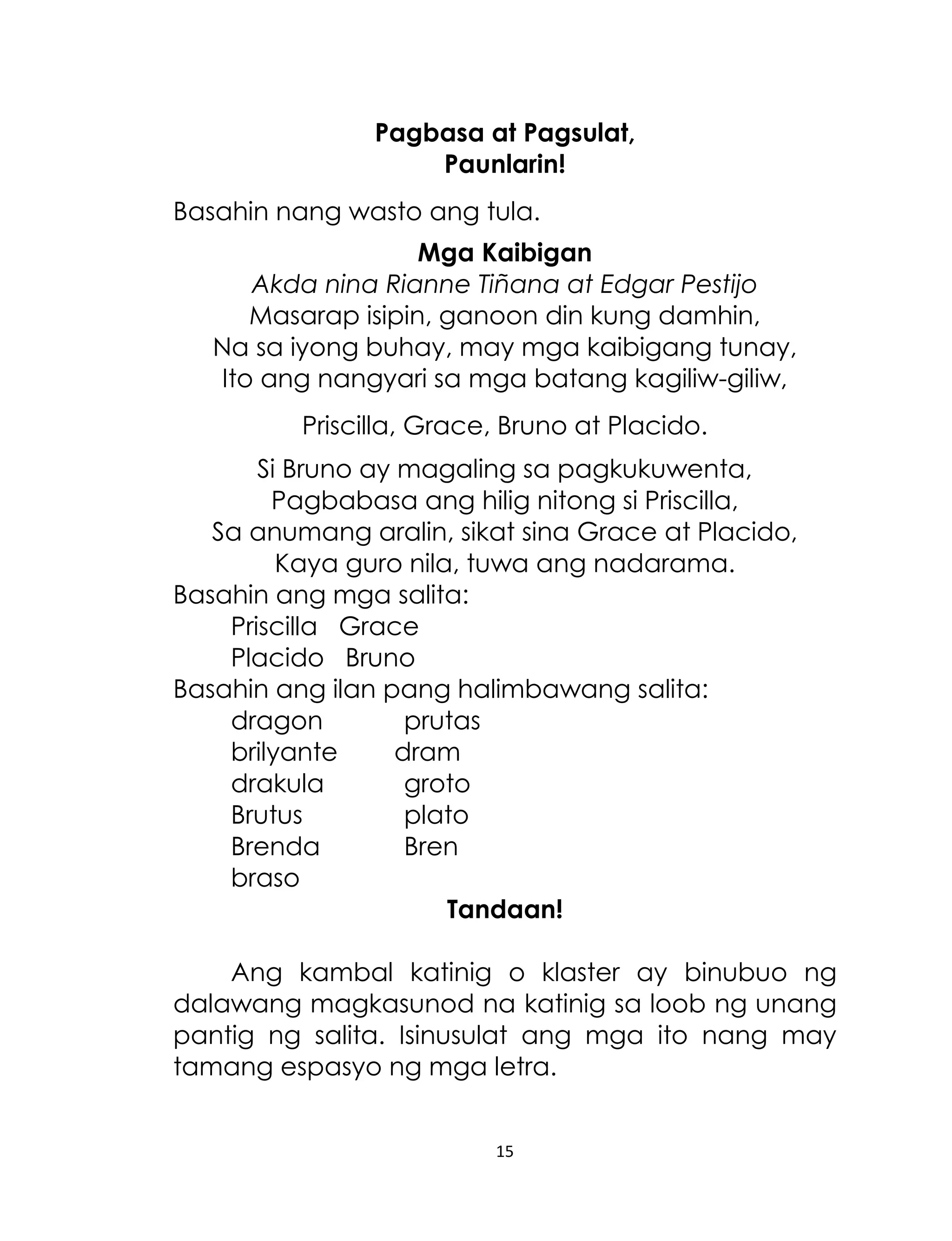 Pagbasa at Pagsulat,
Paunlarin!
Basahin nang wasto ang tula.
Mga Kaibigan
Akda nina Rianne Tiñana at Edgar Pestijo
Masarap isipin, ganoon din kung damhin,
Na sa iyong buhay, may mga kaibigang tunay,
Ito ang nangyari sa mga batang kagiliw-giliw,
Priscilla, Grace, Bruno at Placido.
Si Bruno ay magaling sa pagkukuwenta,
Pagbabasa ang hilig nitong si Priscilla,
Sa anumang aralin, sikat sina Grace at Placido,
Kaya guro nila, tuwa ang nadarama.
Basahin ang mga salita:
Priscilla Grace
Placido Bruno
Basahin ang ilan pang halimbawang salita:
dragon
prutas
brilyante
dram
drakula
groto
Brutus
plato
Brenda
Bren
braso
Tandaan!
Ang kambal katinig o klaster ay binubuo ng
dalawang magkasunod na katinig sa loob ng unang
pantig ng salita. Isinusulat ang mga ito nang may
tamang espasyo ng mga letra.
15

 