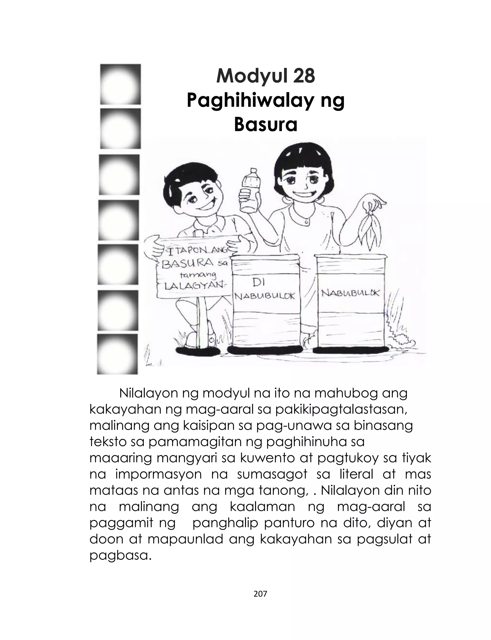 Modyul 28
Paghihiwalay ng
Basura

Nilalayon ng modyul na ito na mahubog ang
kakayahan ng mag-aaral sa pakikipagtalastasan,
malinang ang kaisipan sa pag-unawa sa binasang
teksto sa pamamagitan ng paghihinuha sa
maaaring mangyari sa kuwento at pagtukoy sa tiyak
na impormasyon na sumasagot sa literal at mas
mataas na antas na mga tanong, . Nilalayon din nito
na malinang ang kaalaman ng mag-aaral sa
paggamit ng panghalip panturo na dito, diyan at
doon at mapaunlad ang kakayahan sa pagsulat at
pagbasa.
207

 