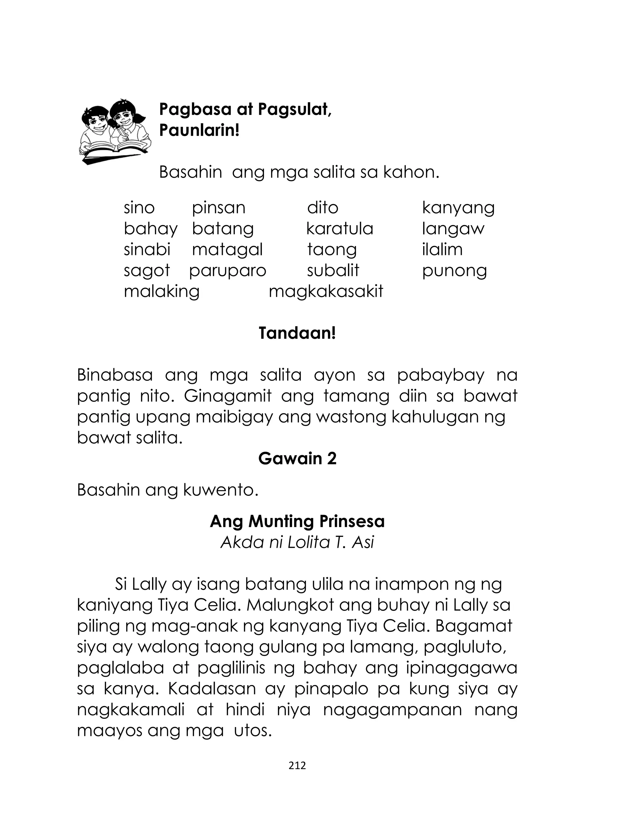 Pagbasa at Pagsulat,
Paunlarin!
Basahin ang mga salita sa kahon.
sino
pinsan
dito
bahay batang
karatula
sinabi matagal
taong
sagot paruparo
subalit
malaking
magkakasakit

kanyang
langaw
ilalim
punong

Tandaan!
Binabasa ang mga salita ayon sa pabaybay na
pantig nito. Ginagamit ang tamang diin sa bawat
pantig upang maibigay ang wastong kahulugan ng
bawat salita.
Gawain 2
Basahin ang kuwento.
Ang Munting Prinsesa
Akda ni Lolita T. Asi
Si Lally ay isang batang ulila na inampon ng ng
kaniyang Tiya Celia. Malungkot ang buhay ni Lally sa
piling ng mag-anak ng kanyang Tiya Celia. Bagamat
siya ay walong taong gulang pa lamang, pagluluto,
paglalaba at paglilinis ng bahay ang ipinagagawa
sa kanya. Kadalasan ay pinapalo pa kung siya ay
nagkakamali at hindi niya nagagampanan nang
maayos ang mga utos.
212

 