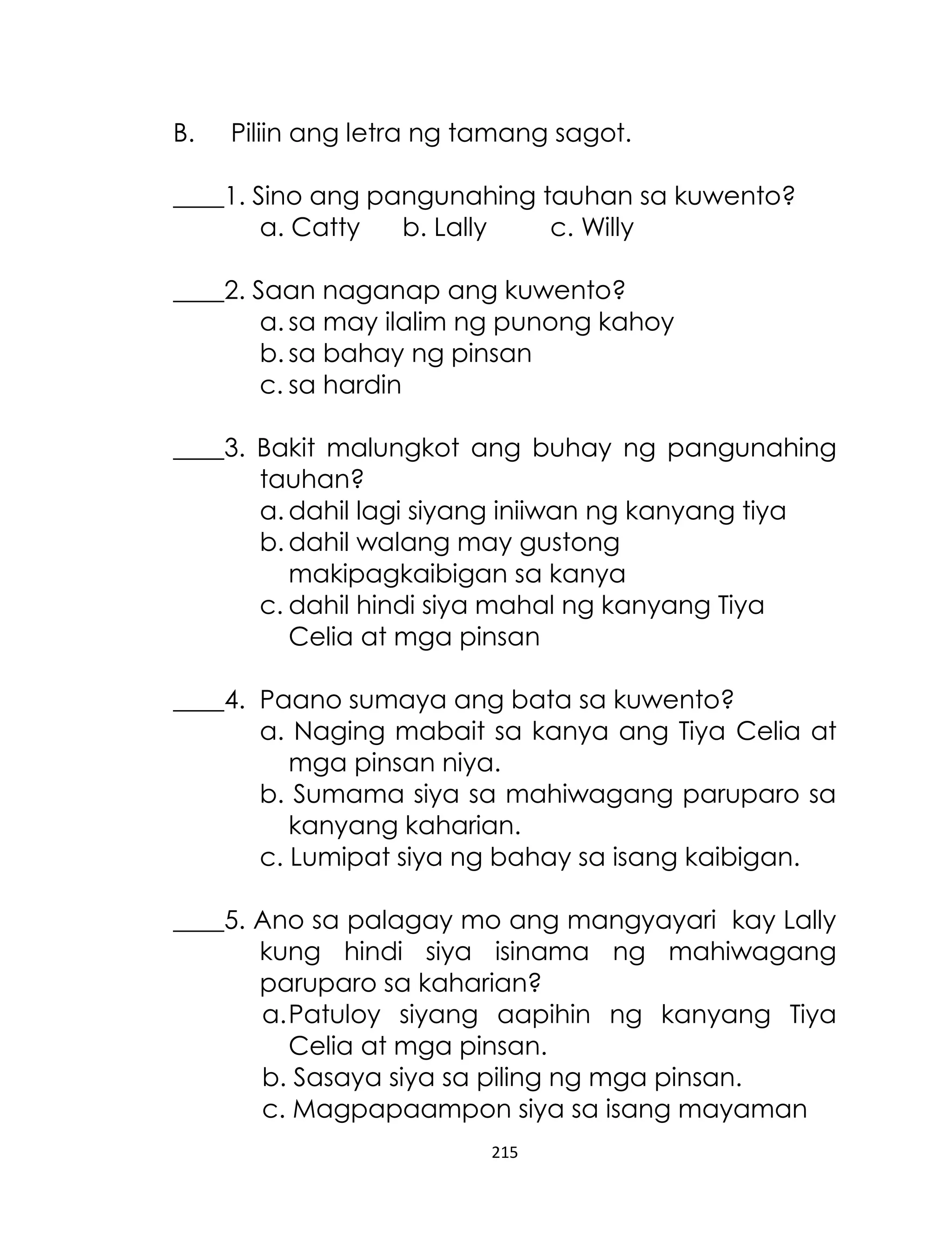 B.

Piliin ang letra ng tamang sagot.

____1. Sino ang pangunahing tauhan sa kuwento?
a. Catty
b. Lally
c. Willy
____2. Saan naganap ang kuwento?
a. sa may ilalim ng punong kahoy
b. sa bahay ng pinsan
c. sa hardin
____3. Bakit malungkot ang buhay ng pangunahing
tauhan?
a. dahil lagi siyang iniiwan ng kanyang tiya
b. dahil walang may gustong
makipagkaibigan sa kanya
c. dahil hindi siya mahal ng kanyang Tiya
Celia at mga pinsan
____4. Paano sumaya ang bata sa kuwento?
a. Naging mabait sa kanya ang Tiya Celia at
mga pinsan niya.
b. Sumama siya sa mahiwagang paruparo sa
kanyang kaharian.
c. Lumipat siya ng bahay sa isang kaibigan.
____5. Ano sa palagay mo ang mangyayari kay Lally
kung hindi siya isinama ng mahiwagang
paruparo sa kaharian?
a. Patuloy siyang aapihin ng kanyang Tiya
Celia at mga pinsan.
b. Sasaya siya sa piling ng mga pinsan.
c. Magpapaampon siya sa isang mayaman
215

 