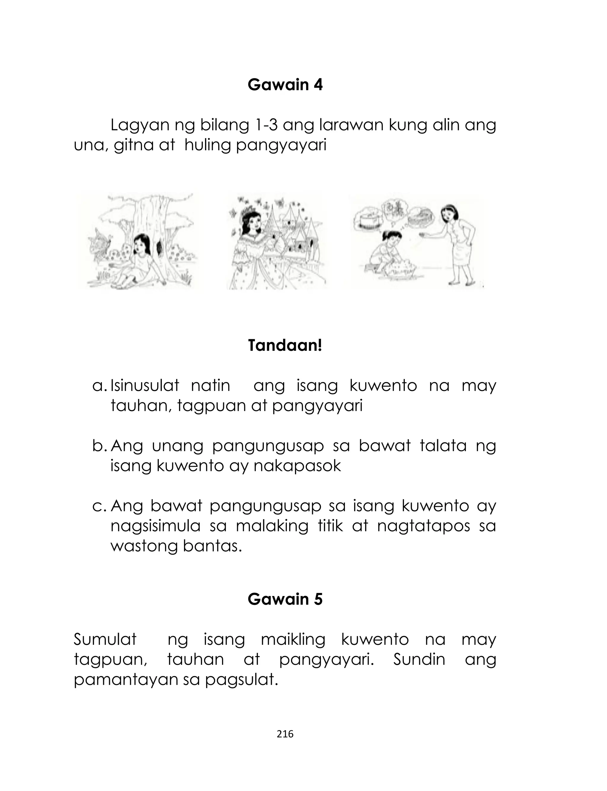 Gawain 4
Lagyan ng bilang 1-3 ang larawan kung alin ang
una, gitna at huling pangyayari

Tandaan!
a. Isinusulat natin ang isang kuwento na may
tauhan, tagpuan at pangyayari
b. Ang unang pangungusap sa bawat talata ng
isang kuwento ay nakapasok
c. Ang bawat pangungusap sa isang kuwento ay
nagsisimula sa malaking titik at nagtatapos sa
wastong bantas.
Gawain 5
Sumulat
ng isang maikling kuwento na may
tagpuan, tauhan at pangyayari. Sundin ang
pamantayan sa pagsulat.
216

 