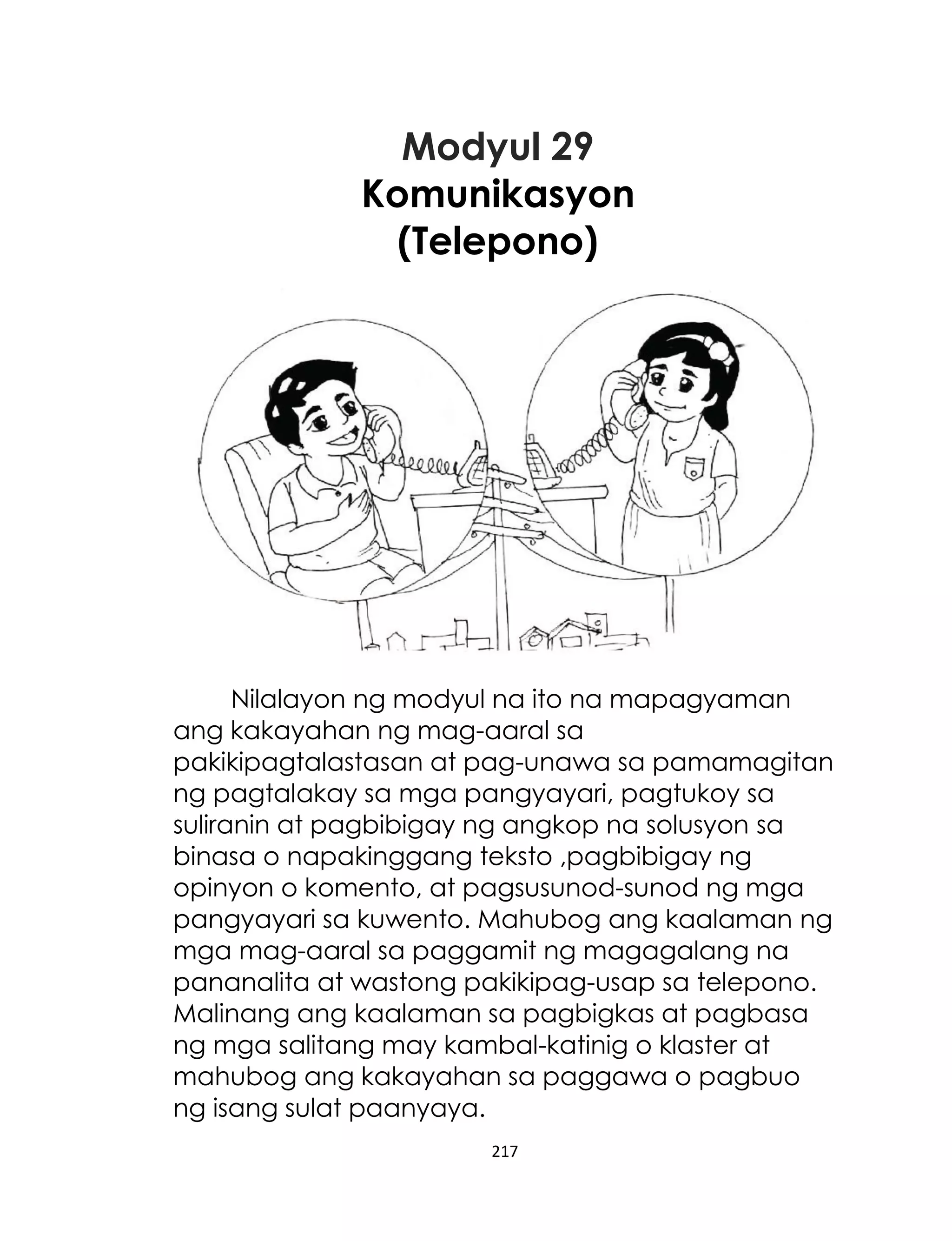 Modyul 29
Komunikasyon
(Telepono)

Nilalayon ng modyul na ito na mapagyaman
ang kakayahan ng mag-aaral sa
pakikipagtalastasan at pag-unawa sa pamamagitan
ng pagtalakay sa mga pangyayari, pagtukoy sa
suliranin at pagbibigay ng angkop na solusyon sa
binasa o napakinggang teksto ,pagbibigay ng
opinyon o komento, at pagsusunod-sunod ng mga
pangyayari sa kuwento. Mahubog ang kaalaman ng
mga mag-aaral sa paggamit ng magagalang na
pananalita at wastong pakikipag-usap sa telepono.
Malinang ang kaalaman sa pagbigkas at pagbasa
ng mga salitang may kambal-katinig o klaster at
mahubog ang kakayahan sa paggawa o pagbuo
ng isang sulat paanyaya.
217

 