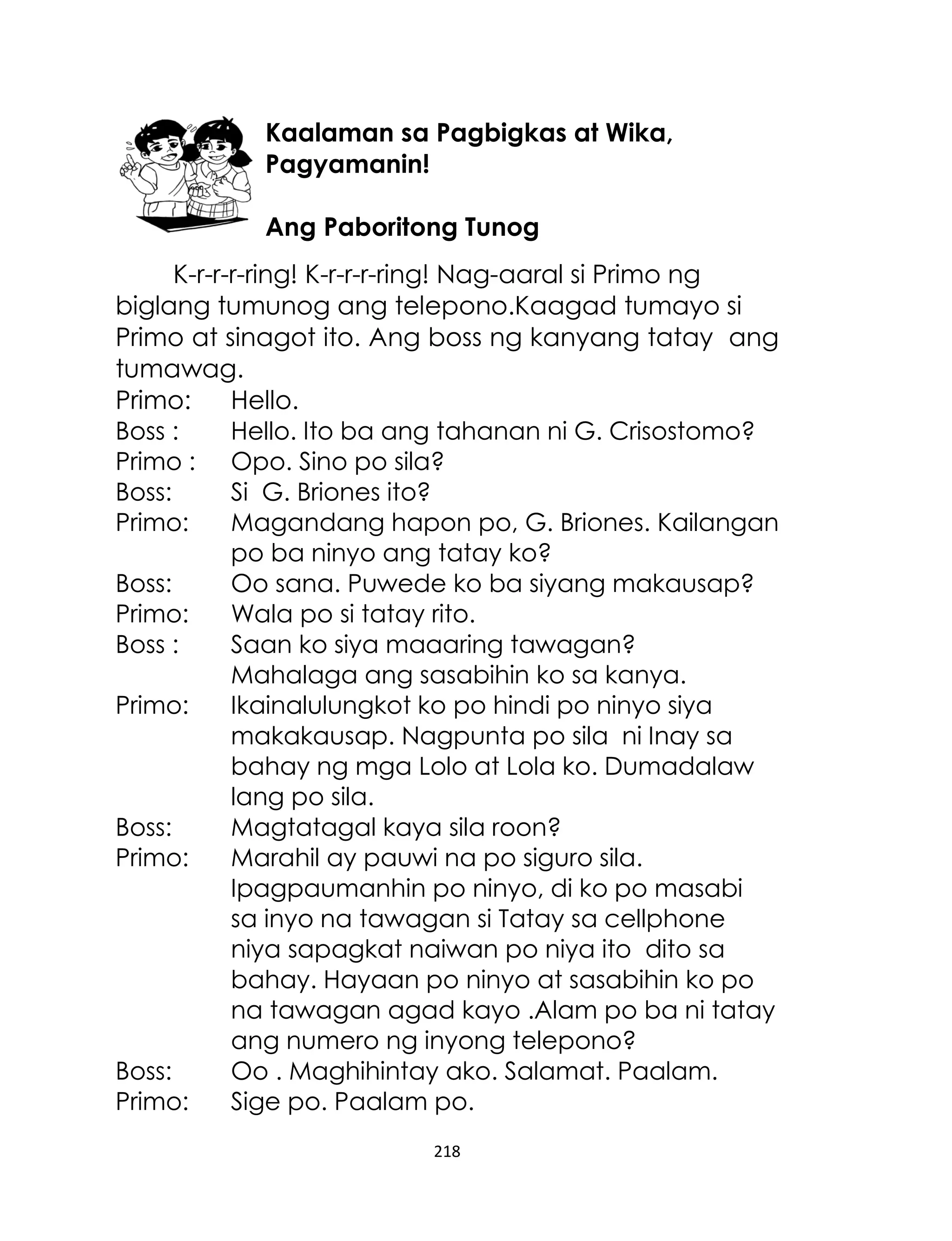 Kaalaman sa Pagbigkas at Wika,
Pagyamanin!
Ang Paboritong Tunog
K-r-r-r-ring! K-r-r-r-ring! Nag-aaral si Primo ng
biglang tumunog ang telepono.Kaagad tumayo si
Primo at sinagot ito. Ang boss ng kanyang tatay ang
tumawag.
Primo:
Hello.
Boss :
Hello. Ito ba ang tahanan ni G. Crisostomo?
Primo : Opo. Sino po sila?
Boss:
Si G. Briones ito?
Primo:
Magandang hapon po, G. Briones. Kailangan
po ba ninyo ang tatay ko?
Boss:
Oo sana. Puwede ko ba siyang makausap?
Primo:
Wala po si tatay rito.
Boss :
Saan ko siya maaaring tawagan?
Mahalaga ang sasabihin ko sa kanya.
Primo:
Ikainalulungkot ko po hindi po ninyo siya
makakausap. Nagpunta po sila ni Inay sa
bahay ng mga Lolo at Lola ko. Dumadalaw
lang po sila.
Boss:
Magtatagal kaya sila roon?
Primo:
Marahil ay pauwi na po siguro sila.
Ipagpaumanhin po ninyo, di ko po masabi
sa inyo na tawagan si Tatay sa cellphone
niya sapagkat naiwan po niya ito dito sa
bahay. Hayaan po ninyo at sasabihin ko po
na tawagan agad kayo .Alam po ba ni tatay
ang numero ng inyong telepono?
Boss:
Oo . Maghihintay ako. Salamat. Paalam.
Primo:
Sige po. Paalam po.
218

 
