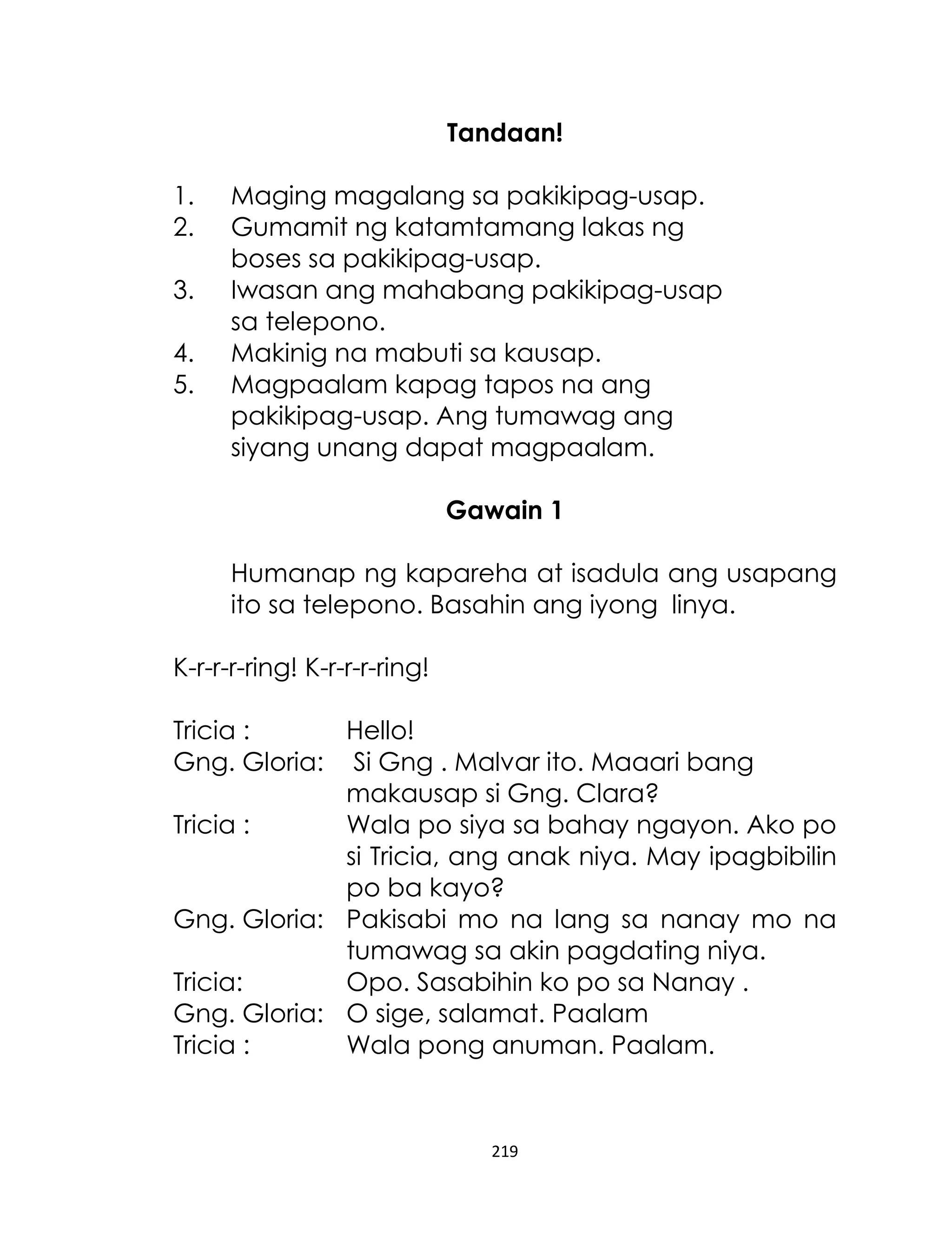 Tandaan!
1.
2.
3.
4.
5.

Maging magalang sa pakikipag-usap.
Gumamit ng katamtamang lakas ng
boses sa pakikipag-usap.
Iwasan ang mahabang pakikipag-usap
sa telepono.
Makinig na mabuti sa kausap.
Magpaalam kapag tapos na ang
pakikipag-usap. Ang tumawag ang
siyang unang dapat magpaalam.
Gawain 1
Humanap ng kapareha at isadula ang usapang
ito sa telepono. Basahin ang iyong linya.

K-r-r-r-ring! K-r-r-r-ring!
Tricia :
Hello!
Gng. Gloria: Si Gng . Malvar ito. Maaari bang
makausap si Gng. Clara?
Tricia :
Wala po siya sa bahay ngayon. Ako po
si Tricia, ang anak niya. May ipagbibilin
po ba kayo?
Gng. Gloria: Pakisabi mo na lang sa nanay mo na
tumawag sa akin pagdating niya.
Tricia:
Opo. Sasabihin ko po sa Nanay .
Gng. Gloria: O sige, salamat. Paalam
Tricia :
Wala pong anuman. Paalam.

219

 