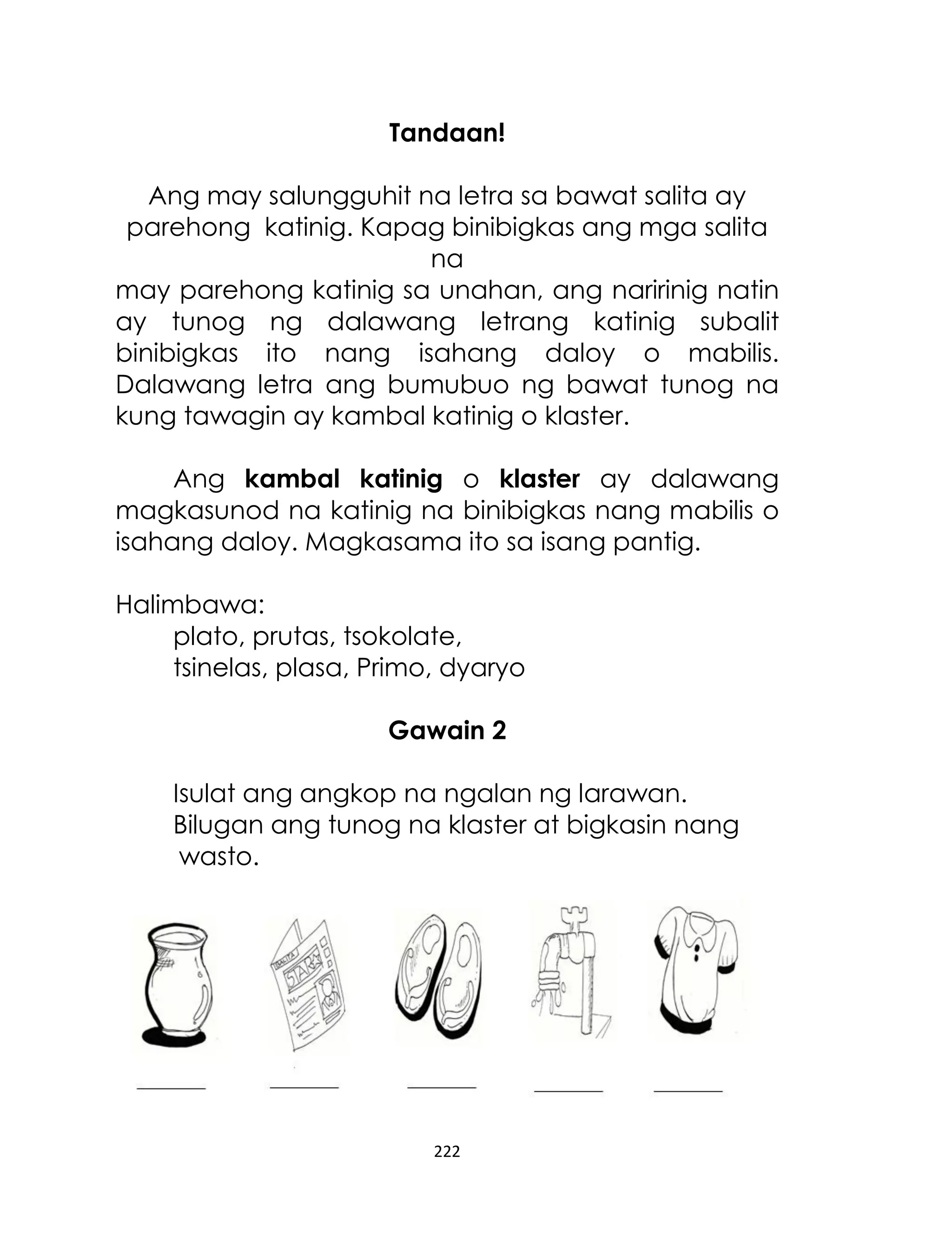 Tandaan!
Ang may salungguhit na letra sa bawat salita ay
parehong katinig. Kapag binibigkas ang mga salita
na
may parehong katinig sa unahan, ang naririnig natin
ay tunog ng dalawang letrang katinig subalit
binibigkas ito nang isahang daloy o mabilis.
Dalawang letra ang bumubuo ng bawat tunog na
kung tawagin ay kambal katinig o klaster.
Ang kambal katinig o klaster ay dalawang
magkasunod na katinig na binibigkas nang mabilis o
isahang daloy. Magkasama ito sa isang pantig.
Halimbawa:
plato, prutas, tsokolate,
tsinelas, plasa, Primo, dyaryo
Gawain 2
Isulat ang angkop na ngalan ng larawan.
Bilugan ang tunog na klaster at bigkasin nang
wasto.

222

 