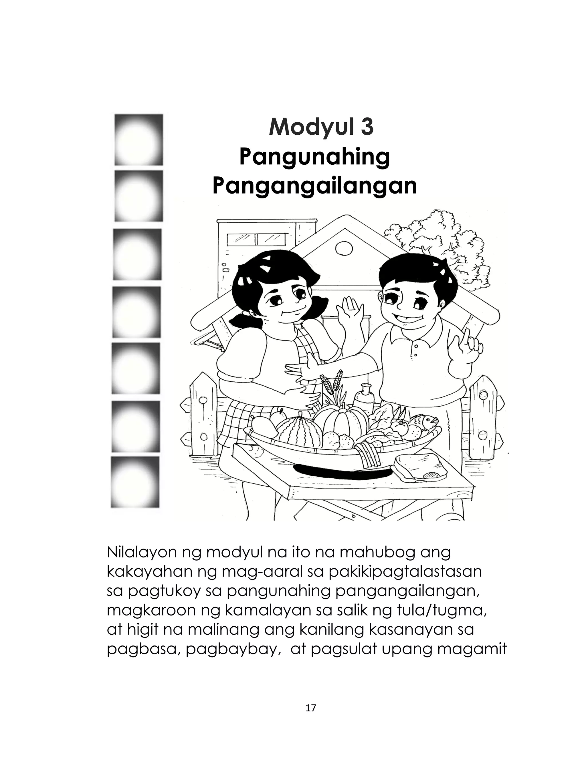Modyul 3
Pangunahing
Pangangailangan

Nilalayon ng modyul na ito na mahubog ang
kakayahan ng mag-aaral sa pakikipagtalastasan
sa pagtukoy sa pangunahing pangangailangan,
magkaroon ng kamalayan sa salik ng tula/tugma,
at higit na malinang ang kanilang kasanayan sa
pagbasa, pagbaybay, at pagsulat upang magamit

17

 