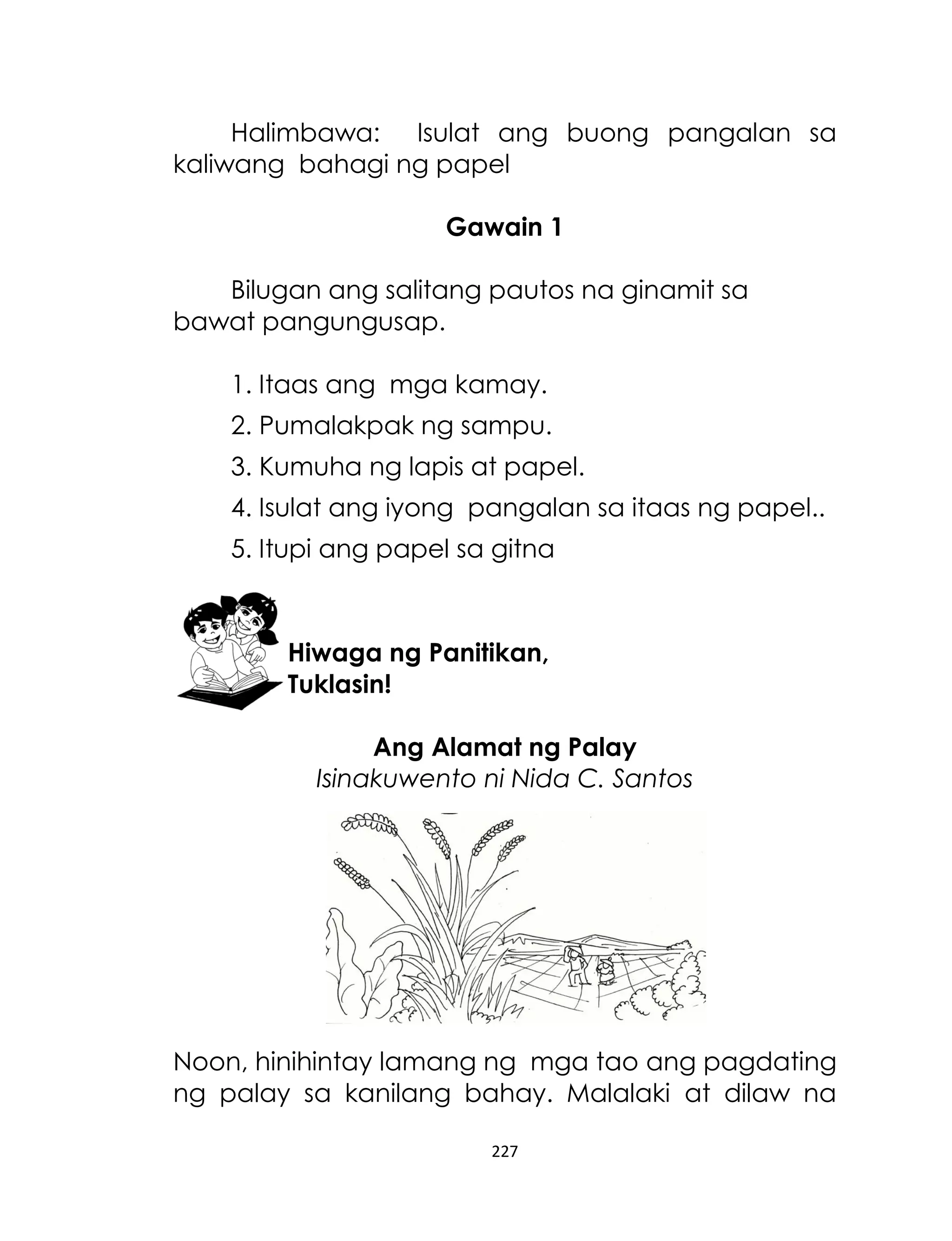 Halimbawa: Isulat ang buong pangalan sa
kaliwang bahagi ng papel
Gawain 1
Bilugan ang salitang pautos na ginamit sa
bawat pangungusap.
1. Itaas ang mga kamay.
2. Pumalakpak ng sampu.
3. Kumuha ng lapis at papel.
4. Isulat ang iyong pangalan sa itaas ng papel..
5. Itupi ang papel sa gitna

Hiwaga ng Panitikan,
Tuklasin!
Ang Alamat ng Palay
Isinakuwento ni Nida C. Santos

Noon, hinihintay lamang ng mga tao ang pagdating
ng palay sa kanilang bahay. Malalaki at dilaw na
227

 