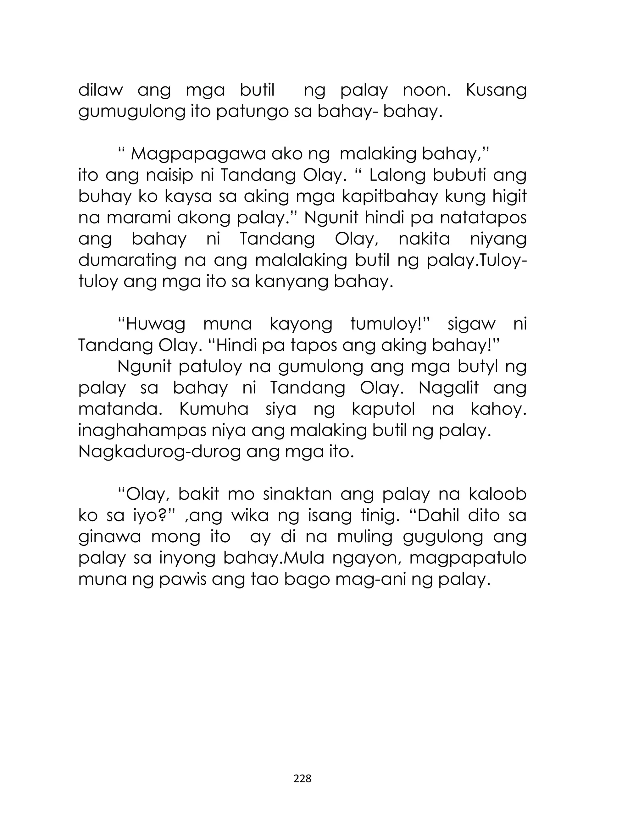 dilaw ang mga butil
ng palay noon. Kusang
gumugulong ito patungo sa bahay- bahay.
“ Magpapagawa ako ng malaking bahay,”
ito ang naisip ni Tandang Olay. “ Lalong bubuti ang
buhay ko kaysa sa aking mga kapitbahay kung higit
na marami akong palay.” Ngunit hindi pa natatapos
ang bahay ni Tandang Olay, nakita niyang
dumarating na ang malalaking butil ng palay.Tuloytuloy ang mga ito sa kanyang bahay.
“Huwag muna kayong tumuloy!” sigaw ni
Tandang Olay. “Hindi pa tapos ang aking bahay!”
Ngunit patuloy na gumulong ang mga butyl ng
palay sa bahay ni Tandang Olay. Nagalit ang
matanda. Kumuha siya ng kaputol na kahoy.
inaghahampas niya ang malaking butil ng palay.
Nagkadurog-durog ang mga ito.
“Olay, bakit mo sinaktan ang palay na kaloob
ko sa iyo?” ,ang wika ng isang tinig. “Dahil dito sa
ginawa mong ito ay di na muling gugulong ang
palay sa inyong bahay.Mula ngayon, magpapatulo
muna ng pawis ang tao bago mag-ani ng palay.

228

 