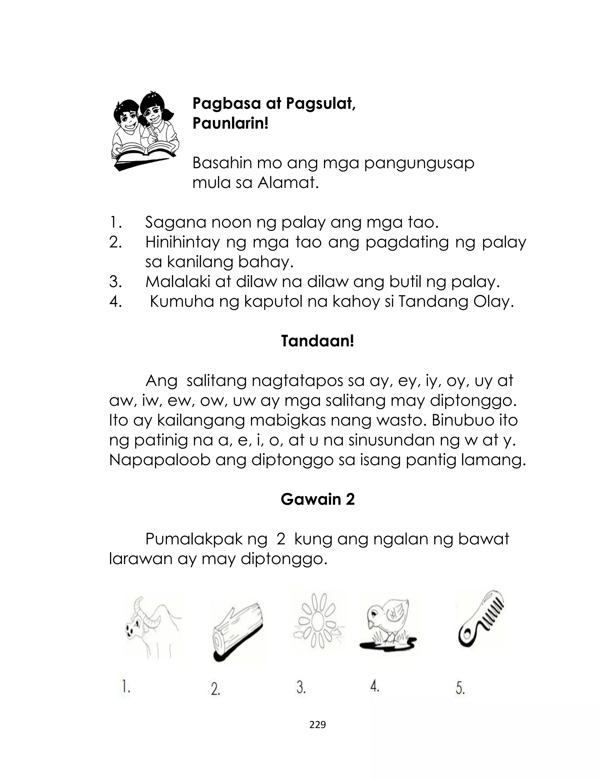 Pagbasa at Pagsulat,
Paunlarin!
Basahin mo ang mga pangungusap
mula sa Alamat.
1.
2.
3.
4.

Sagana noon ng palay ang mga tao.
Hinihintay ng mga tao ang pagdating ng palay
sa kanilang bahay.
Malalaki at dilaw na dilaw ang butil ng palay.
Kumuha ng kaputol na kahoy si Tandang Olay.
Tandaan!

Ang salitang nagtatapos sa ay, ey, iy, oy, uy at
aw, iw, ew, ow, uw ay mga salitang may diptonggo.
Ito ay kailangang mabigkas nang wasto. Binubuo ito
ng patinig na a, e, i, o, at u na sinusundan ng w at y.
Napapaloob ang diptonggo sa isang pantig lamang.
Gawain 2
Pumalakpak ng 2 kung ang ngalan ng bawat
larawan ay may diptonggo.

229

 