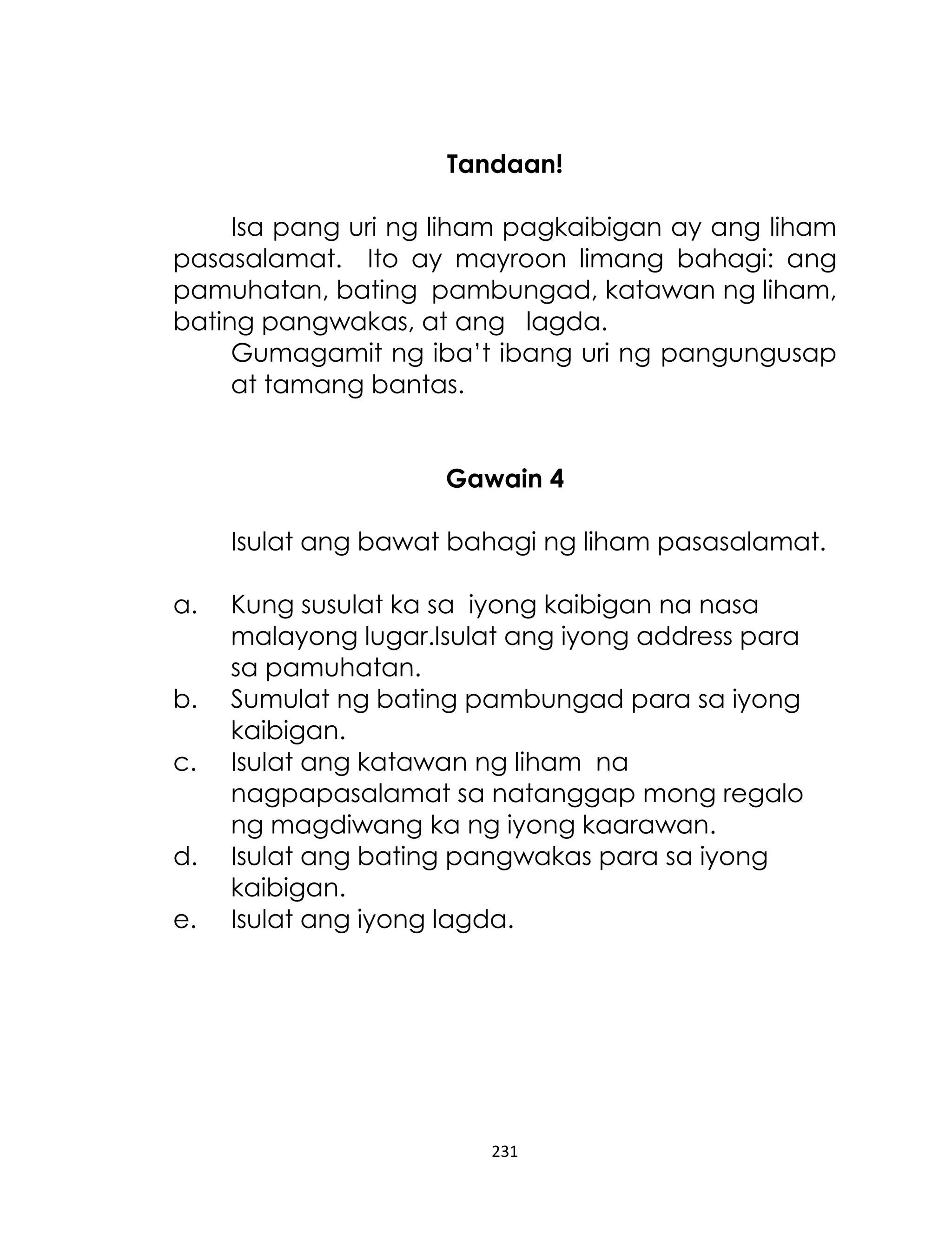 Tandaan!
Isa pang uri ng liham pagkaibigan ay ang liham
pasasalamat. Ito ay mayroon limang bahagi: ang
pamuhatan, bating pambungad, katawan ng liham,
bating pangwakas, at ang lagda.
Gumagamit ng iba‟t ibang uri ng pangungusap
at tamang bantas.
Gawain 4
Isulat ang bawat bahagi ng liham pasasalamat.
a.
b.
c.
d.
e.

Kung susulat ka sa iyong kaibigan na nasa
malayong lugar.Isulat ang iyong address para
sa pamuhatan.
Sumulat ng bating pambungad para sa iyong
kaibigan.
Isulat ang katawan ng liham na
nagpapasalamat sa natanggap mong regalo
ng magdiwang ka ng iyong kaarawan.
Isulat ang bating pangwakas para sa iyong
kaibigan.
Isulat ang iyong lagda.

231

 