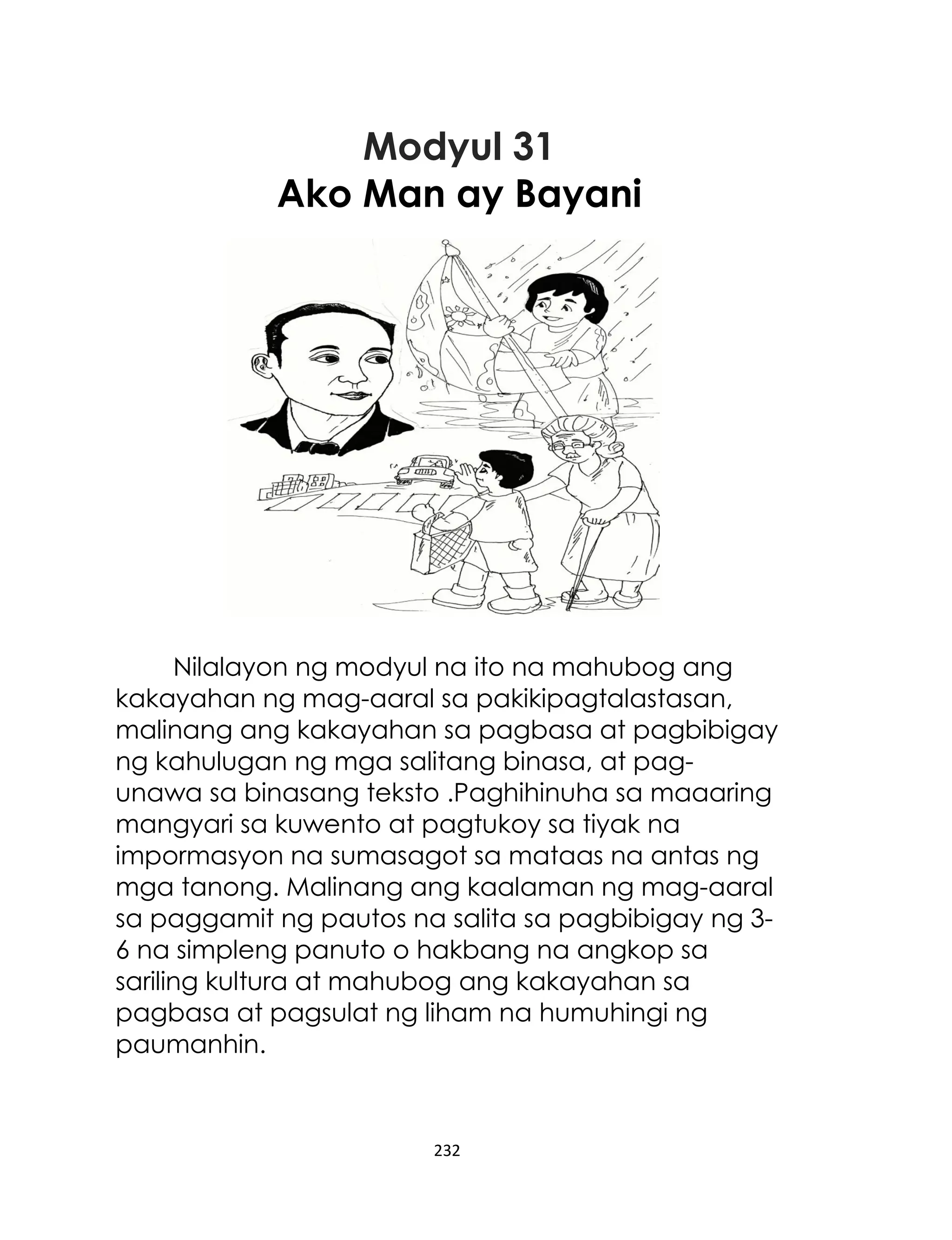 Modyul 31
Ako Man ay Bayani

Nilalayon ng modyul na ito na mahubog ang
kakayahan ng mag-aaral sa pakikipagtalastasan,
malinang ang kakayahan sa pagbasa at pagbibigay
ng kahulugan ng mga salitang binasa, at pagunawa sa binasang teksto .Paghihinuha sa maaaring
mangyari sa kuwento at pagtukoy sa tiyak na
impormasyon na sumasagot sa mataas na antas ng
mga tanong. Malinang ang kaalaman ng mag-aaral
sa paggamit ng pautos na salita sa pagbibigay ng 36 na simpleng panuto o hakbang na angkop sa
sariling kultura at mahubog ang kakayahan sa
pagbasa at pagsulat ng liham na humuhingi ng
paumanhin.

232

 