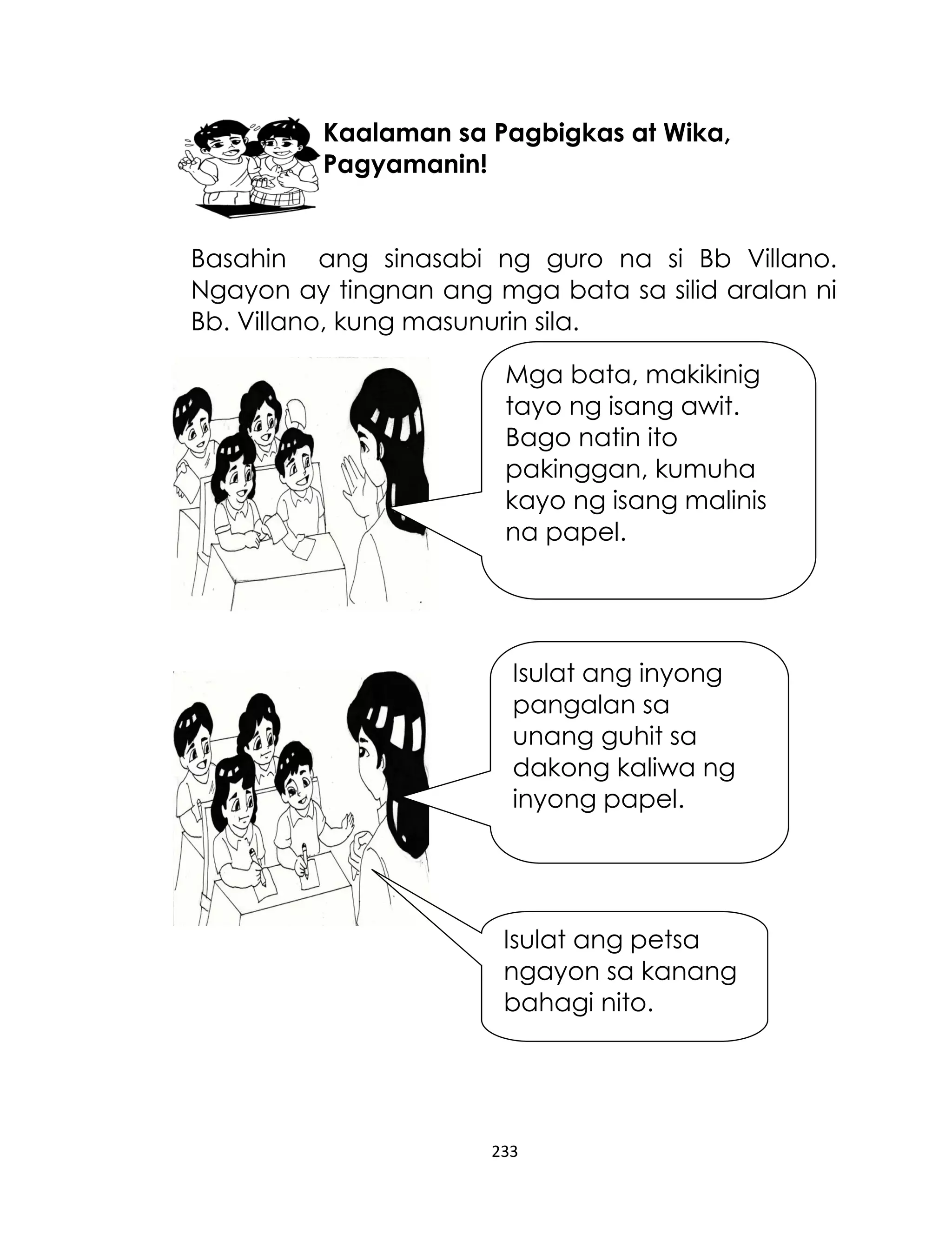 Kaalaman sa Pagbigkas at Wika,
Pagyamanin!
Basahin ang sinasabi ng guro na si Bb Villano.
Ngayon ay tingnan ang mga bata sa silid aralan ni
Bb. Villano, kung masunurin sila.
Mga bata, makikinig
tayo ng isang awit.
Bago natin ito
pakinggan, kumuha
kayo ng isang malinis
na papel.

Isulat ang inyong
pangalan sa
unang guhit sa
dakong kaliwa ng
inyong papel.

Isulat ang petsa
ngayon sa kanang
bahagi nito.

233

 