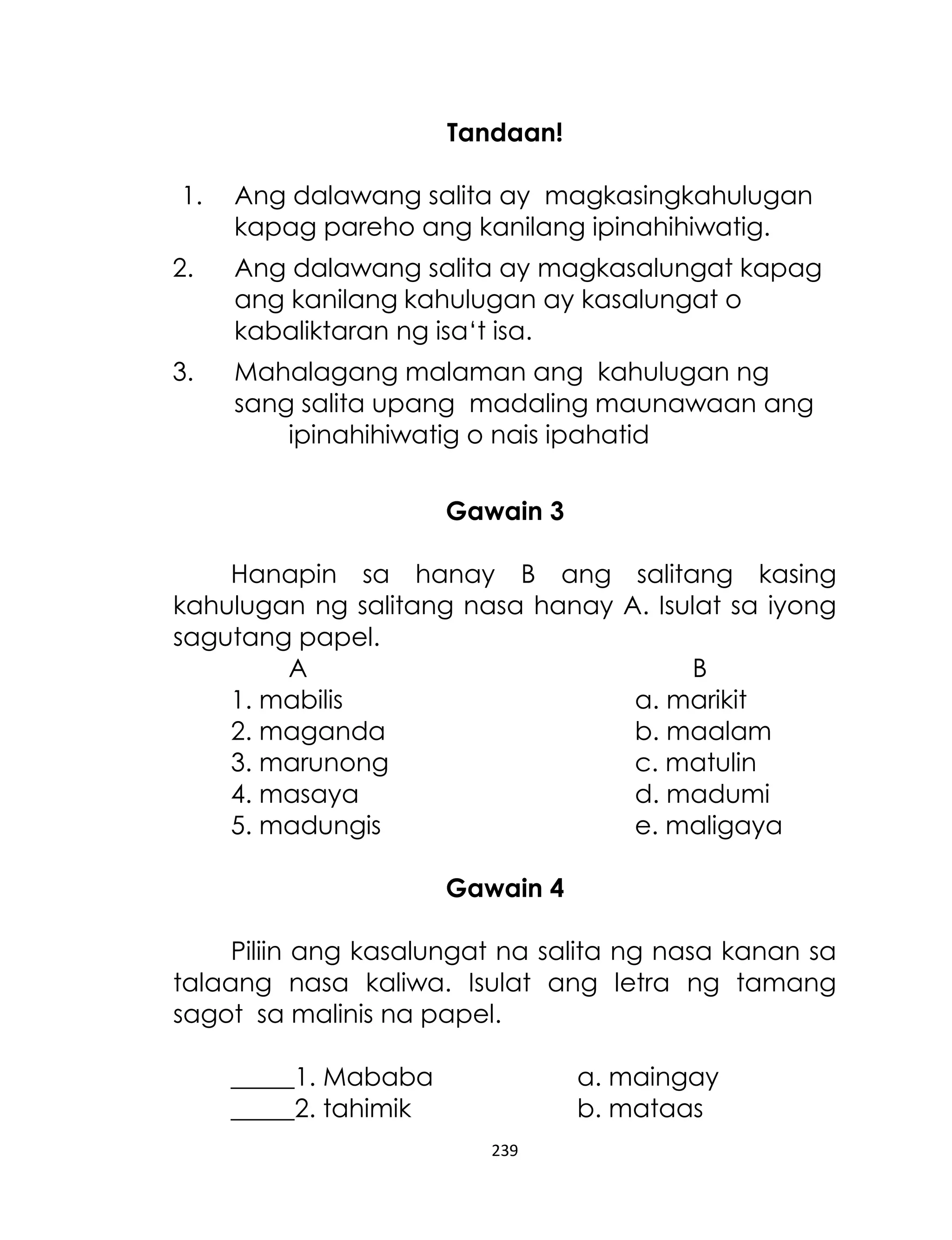 Tandaan!
1.

Ang dalawang salita ay magkasingkahulugan
kapag pareho ang kanilang ipinahihiwatig.

2.

Ang dalawang salita ay magkasalungat kapag
ang kanilang kahulugan ay kasalungat o
kabaliktaran ng isa„t isa.

3.

Mahalagang malaman ang kahulugan ng
sang salita upang madaling maunawaan ang
ipinahihiwatig o nais ipahatid
Gawain 3

Hanapin sa hanay B ang
kahulugan ng salitang nasa hanay
sagutang papel.
A
1. mabilis
2. maganda
3. marunong
4. masaya
5. madungis

salitang kasing
A. Isulat sa iyong
B
a. marikit
b. maalam
c. matulin
d. madumi
e. maligaya

Gawain 4
Piliin ang kasalungat na salita ng nasa kanan sa
talaang nasa kaliwa. Isulat ang letra ng tamang
sagot sa malinis na papel.
_____1. Mababa
_____2. tahimik

a. maingay
b. mataas
239

 