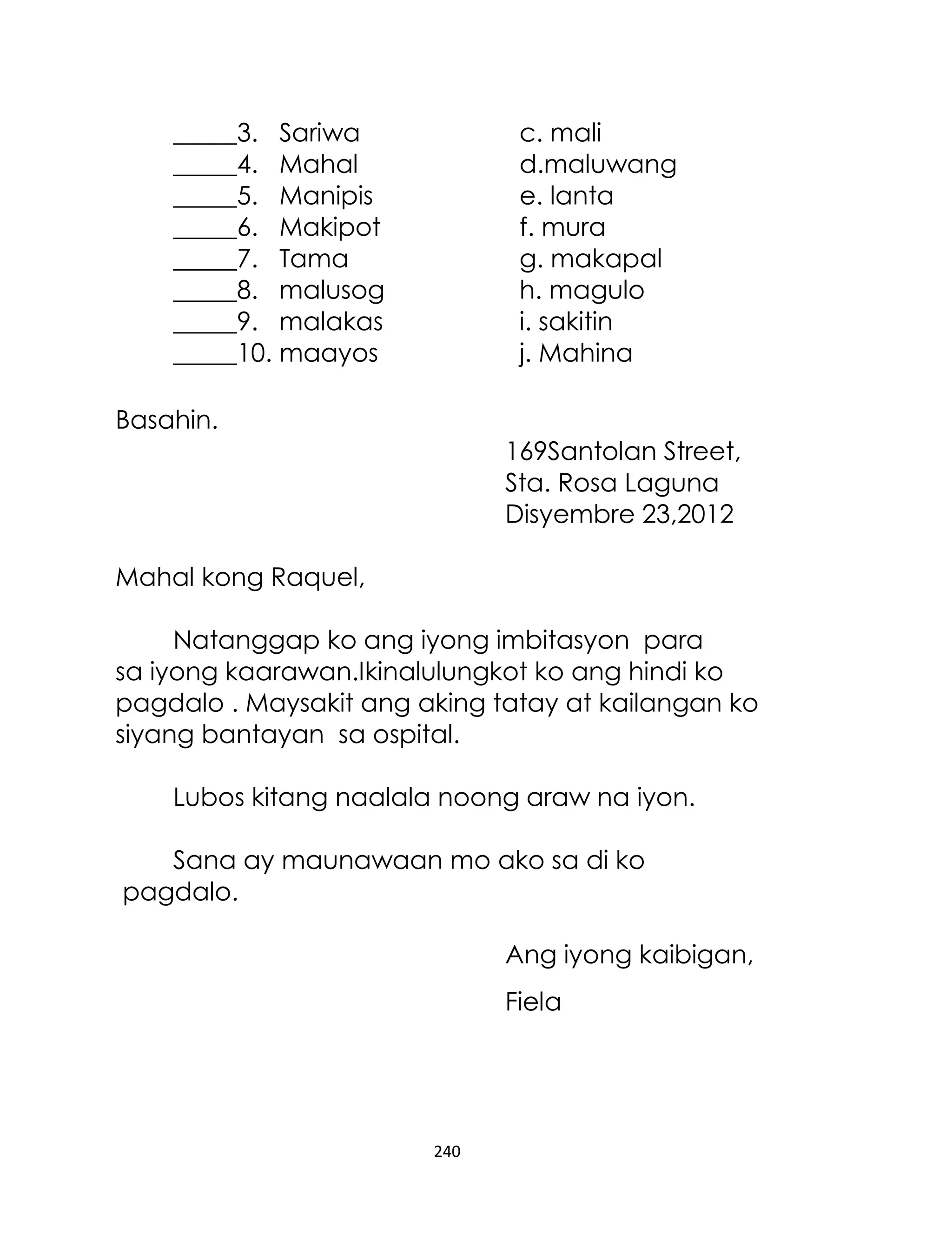 _____3. Sariwa
_____4. Mahal
_____5. Manipis
_____6. Makipot
_____7. Tama
_____8. malusog
_____9. malakas
_____10. maayos

c. mali
d.maluwang
e. lanta
f. mura
g. makapal
h. magulo
i. sakitin
j. Mahina

Basahin.
169Santolan Street,
Sta. Rosa Laguna
Disyembre 23,2012
Mahal kong Raquel,
Natanggap ko ang iyong imbitasyon para
sa iyong kaarawan.Ikinalulungkot ko ang hindi ko
pagdalo . Maysakit ang aking tatay at kailangan ko
siyang bantayan sa ospital.
Lubos kitang naalala noong araw na iyon.
Sana ay maunawaan mo ako sa di ko
pagdalo.
Ang iyong kaibigan,
Fiela

240

 