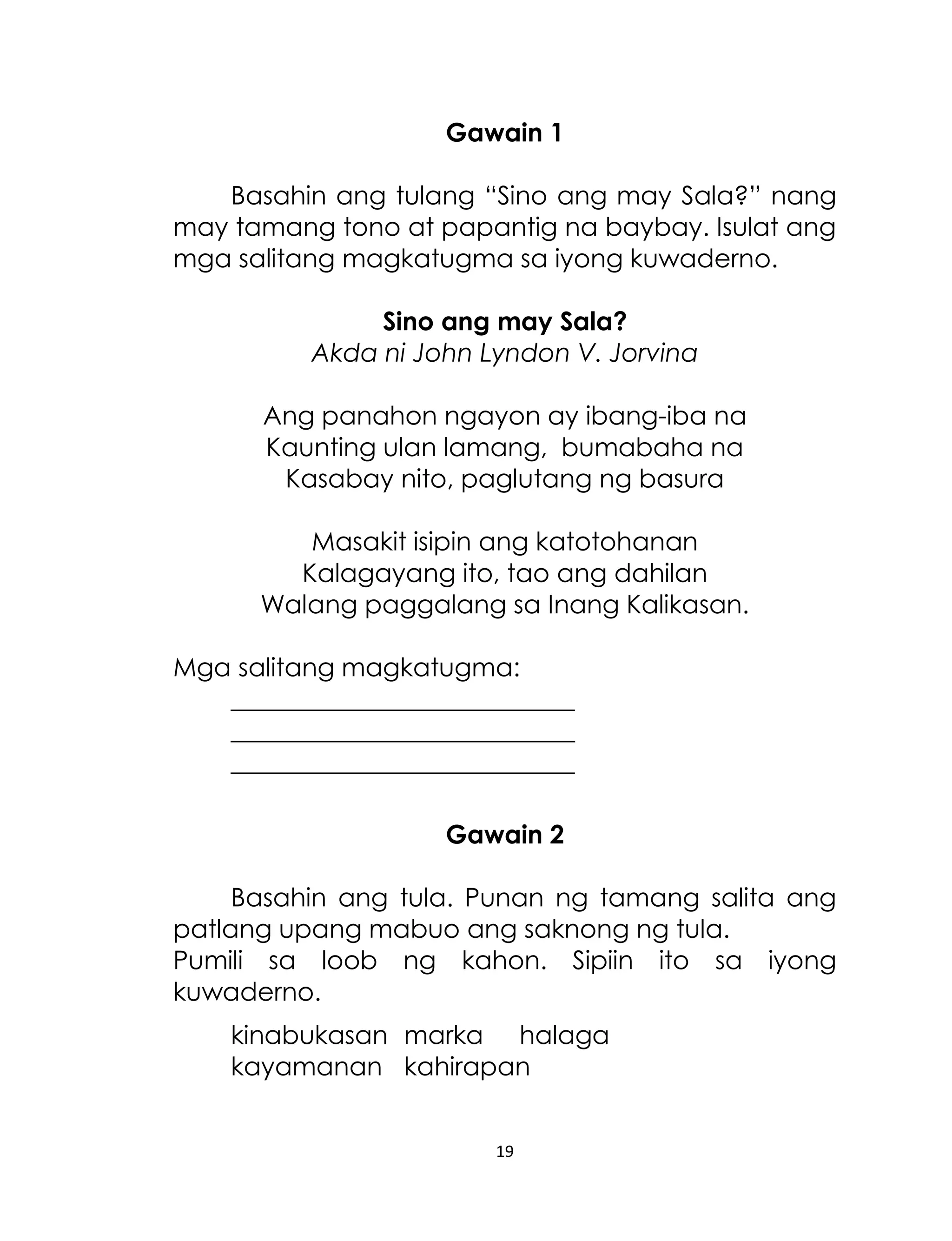 Gawain 1
Basahin ang tulang “Sino ang may Sala?” nang
may tamang tono at papantig na baybay. Isulat ang
mga salitang magkatugma sa iyong kuwaderno.
Sino ang may Sala?
Akda ni John Lyndon V. Jorvina
Ang panahon ngayon ay ibang-iba na
Kaunting ulan lamang, bumabaha na
Kasabay nito, paglutang ng basura
Masakit isipin ang katotohanan
Kalagayang ito, tao ang dahilan
Walang paggalang sa Inang Kalikasan.
Mga salitang magkatugma:
___________________________
___________________________
___________________________
Gawain 2
Basahin ang tula. Punan ng tamang salita ang
patlang upang mabuo ang saknong ng tula.
Pumili sa loob ng kahon. Sipiin ito sa iyong
kuwaderno.
kinabukasan marka halaga
kayamanan kahirapan
19

 