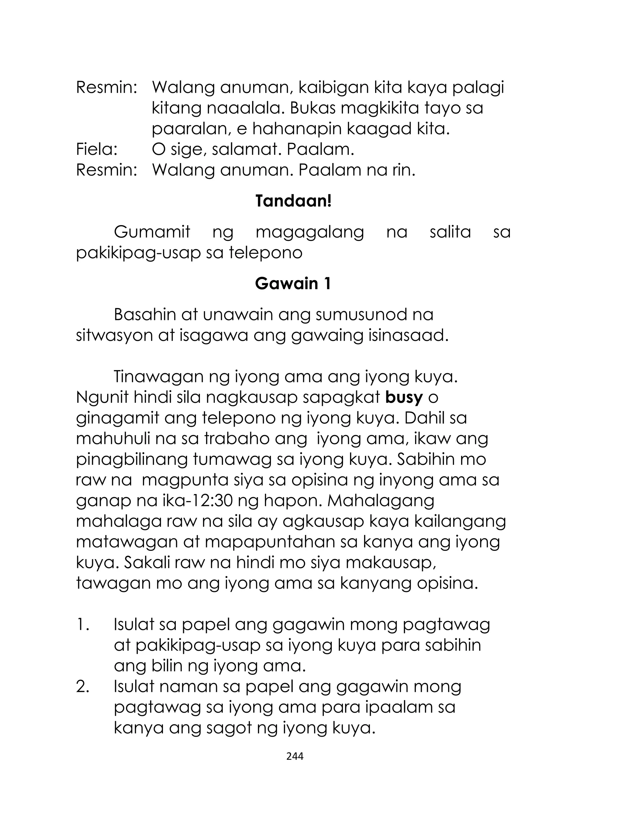 Resmin: Walang anuman, kaibigan kita kaya palagi
kitang naaalala. Bukas magkikita tayo sa
paaralan, e hahanapin kaagad kita.
Fiela:
O sige, salamat. Paalam.
Resmin: Walang anuman. Paalam na rin.
Tandaan!
Gumamit ng magagalang
pakikipag-usap sa telepono

na

salita

sa

Gawain 1
Basahin at unawain ang sumusunod na
sitwasyon at isagawa ang gawaing isinasaad.
Tinawagan ng iyong ama ang iyong kuya.
Ngunit hindi sila nagkausap sapagkat busy o
ginagamit ang telepono ng iyong kuya. Dahil sa
mahuhuli na sa trabaho ang iyong ama, ikaw ang
pinagbilinang tumawag sa iyong kuya. Sabihin mo
raw na magpunta siya sa opisina ng inyong ama sa
ganap na ika-12:30 ng hapon. Mahalagang
mahalaga raw na sila ay agkausap kaya kailangang
matawagan at mapapuntahan sa kanya ang iyong
kuya. Sakali raw na hindi mo siya makausap,
tawagan mo ang iyong ama sa kanyang opisina.
1.
2.

Isulat sa papel ang gagawin mong pagtawag
at pakikipag-usap sa iyong kuya para sabihin
ang bilin ng iyong ama.
Isulat naman sa papel ang gagawin mong
pagtawag sa iyong ama para ipaalam sa
kanya ang sagot ng iyong kuya.
244

 