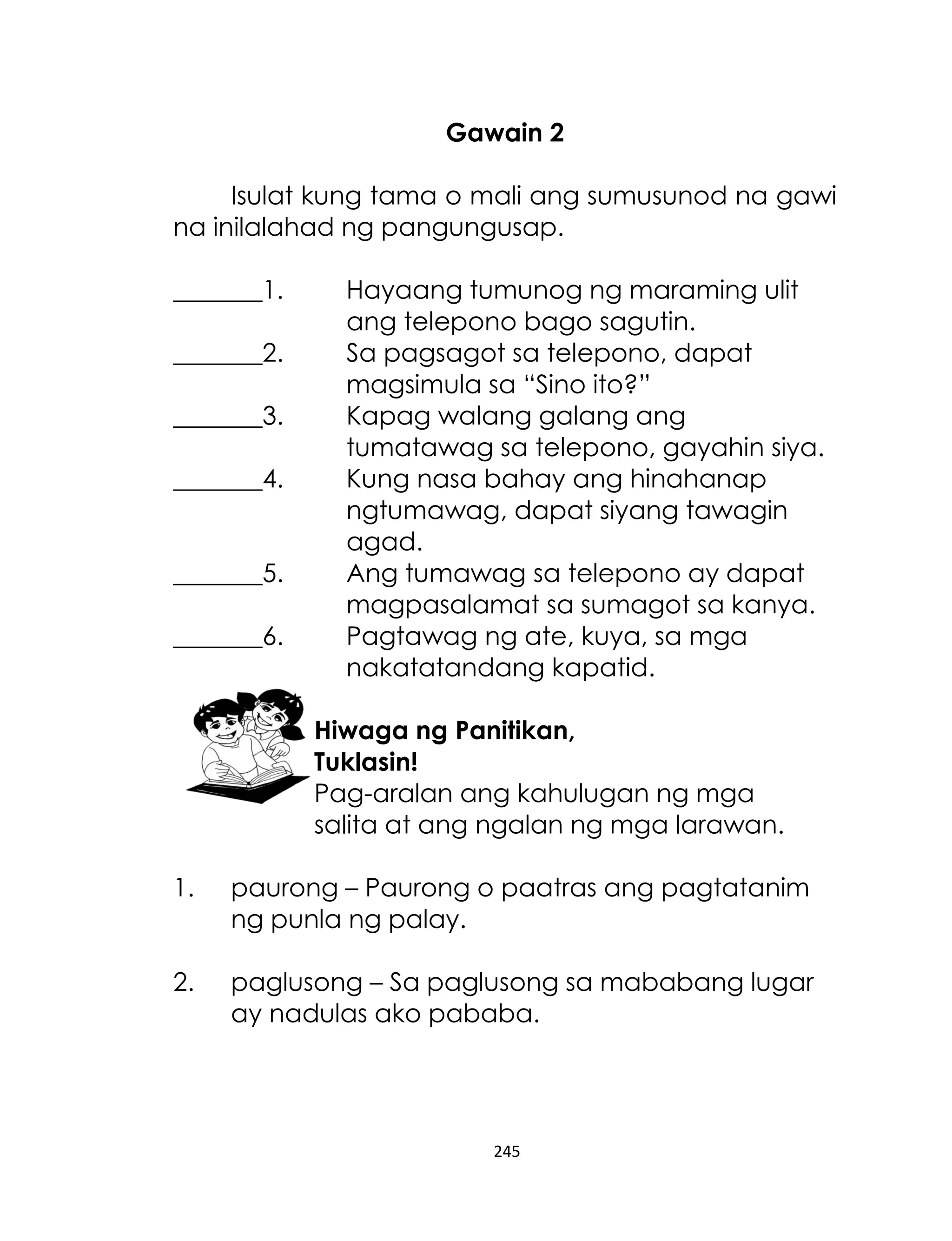 Gawain 2
Isulat kung tama o mali ang sumusunod na gawi
na inilalahad ng pangungusap.
_______1.
_______2.
_______3.
_______4.
_______5.
_______6.

Hayaang tumunog ng maraming ulit
ang telepono bago sagutin.
Sa pagsagot sa telepono, dapat
magsimula sa “Sino ito?”
Kapag walang galang ang
tumatawag sa telepono, gayahin siya.
Kung nasa bahay ang hinahanap
ngtumawag, dapat siyang tawagin
agad.
Ang tumawag sa telepono ay dapat
magpasalamat sa sumagot sa kanya.
Pagtawag ng ate, kuya, sa mga
nakatatandang kapatid.
Hiwaga ng Panitikan,
Tuklasin!
Pag-aralan ang kahulugan ng mga
salita at ang ngalan ng mga larawan.

1.

paurong – Paurong o paatras ang pagtatanim
ng punla ng palay.

2.

paglusong – Sa paglusong sa mababang lugar
ay nadulas ako pababa.

245

 