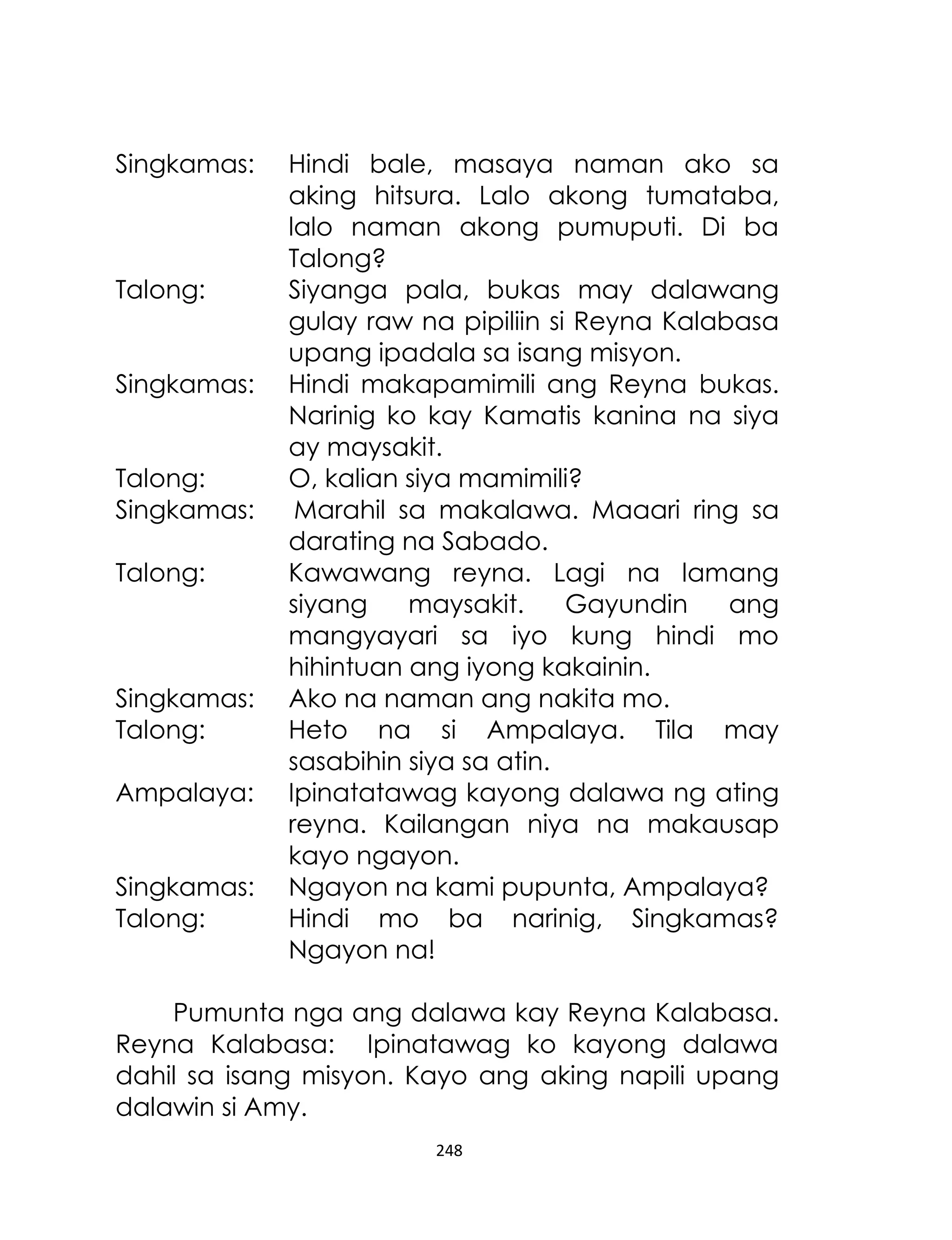 Singkamas:

Talong:
Singkamas:
Talong:
Singkamas:
Talong:

Singkamas:
Talong:
Ampalaya:
Singkamas:
Talong:

Hindi bale, masaya naman ako sa
aking hitsura. Lalo akong tumataba,
lalo naman akong pumuputi. Di ba
Talong?
Siyanga pala, bukas may dalawang
gulay raw na pipiliin si Reyna Kalabasa
upang ipadala sa isang misyon.
Hindi makapamimili ang Reyna bukas.
Narinig ko kay Kamatis kanina na siya
ay maysakit.
O, kalian siya mamimili?
Marahil sa makalawa. Maaari ring sa
darating na Sabado.
Kawawang reyna. Lagi na lamang
siyang
maysakit.
Gayundin
ang
mangyayari sa iyo kung hindi mo
hihintuan ang iyong kakainin.
Ako na naman ang nakita mo.
Heto na si Ampalaya. Tila may
sasabihin siya sa atin.
Ipinatatawag kayong dalawa ng ating
reyna. Kailangan niya na makausap
kayo ngayon.
Ngayon na kami pupunta, Ampalaya?
Hindi mo ba narinig, Singkamas?
Ngayon na!

Pumunta nga ang dalawa kay Reyna Kalabasa.
Reyna Kalabasa: Ipinatawag ko kayong dalawa
dahil sa isang misyon. Kayo ang aking napili upang
dalawin si Amy.
248

 